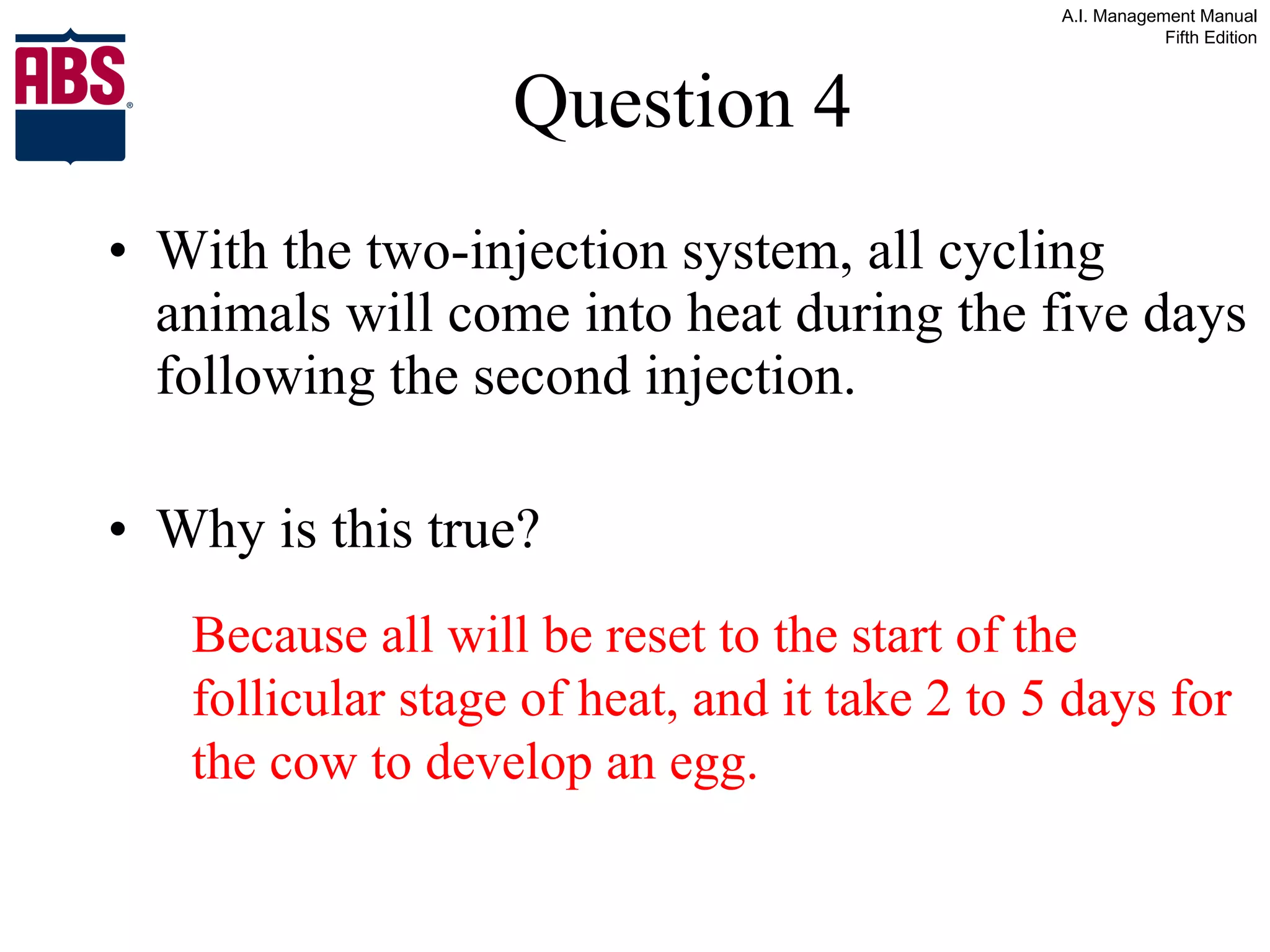 Question 4 With the two-injection system, all cycling animals will come into heat during the five days following the second injection. Why is this true? Because all will be reset to the start of the follicular stage of heat, and it take 2 to 5 days for the cow to develop an egg. 