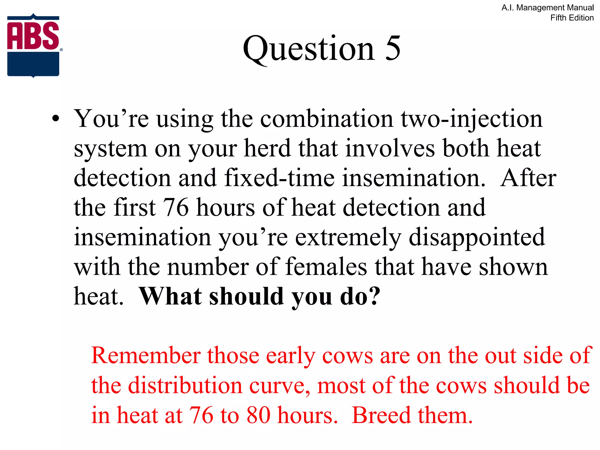 Question 5 You’re using the combination two-injection system on your herd that involves both heat detection and fixed-time insemination.  After the first 76 hours of heat detection and insemination you’re extremely disappointed with the number of females that have shown heat.  What should you do? Remember those early cows are on the out side of the distribution curve, most of the cows should be in heat at 76 to 80 hours.  Breed them. 