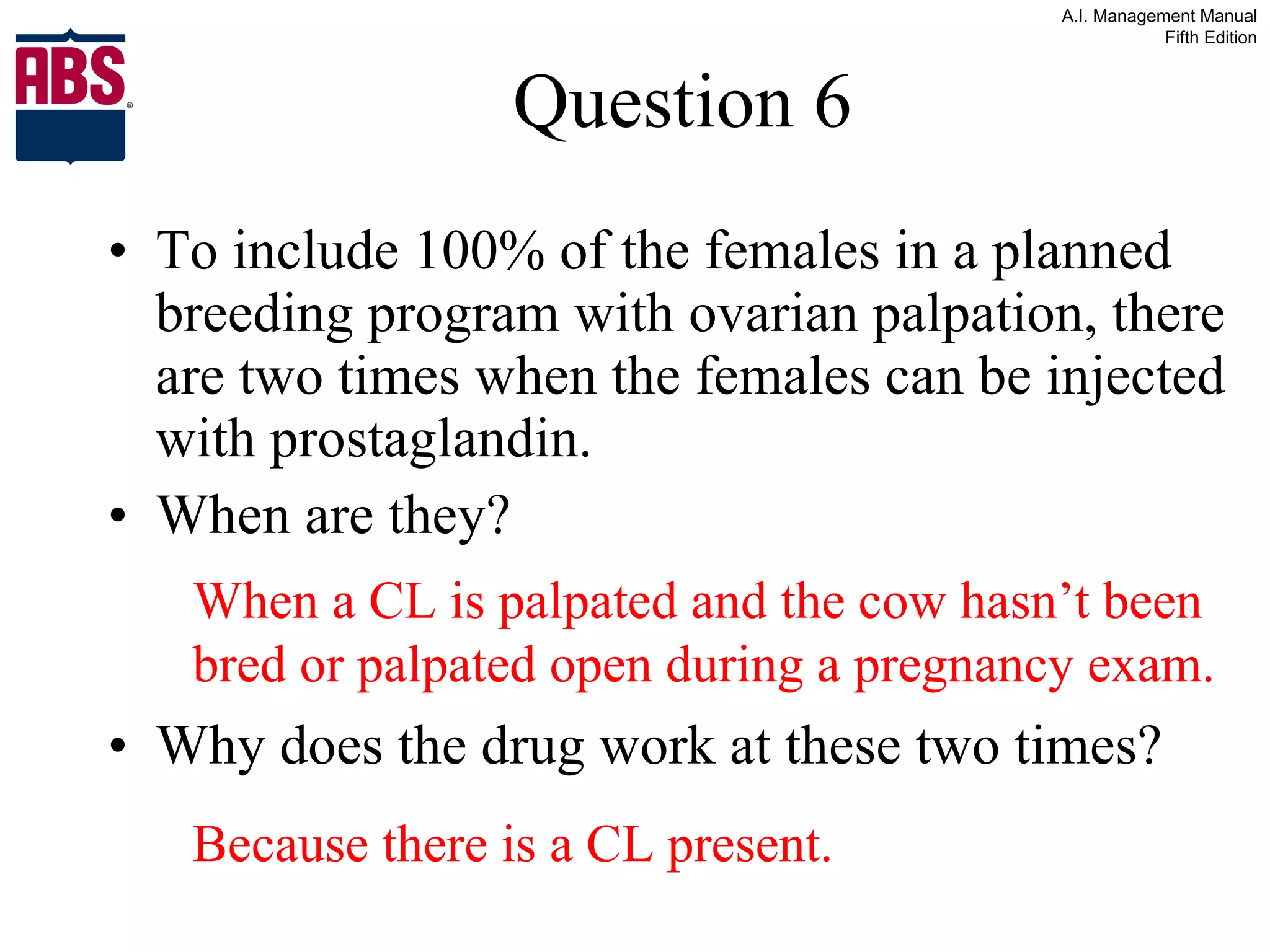 Question 6 To include 100% of the females in a planned breeding program with ovarian palpation, there are two times when the females can be injected with prostaglandin. When are they?  Why does the drug work at these two times? When a CL is palpated and the cow hasn’t been bred or palpated open during a pregnancy exam. Because there is a CL present. 
