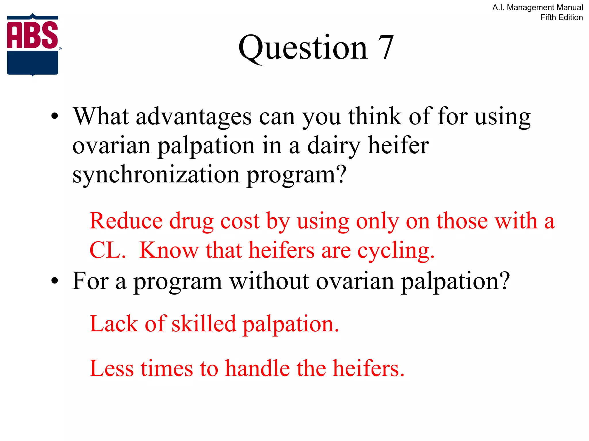 Question 7 What advantages can you think of for using ovarian palpation in a dairy heifer synchronization program? For a program without ovarian palpation? Lack of skilled palpation. Less times to handle the heifers. Reduce drug cost by using only on those with a CL.  Know that heifers are cycling. 