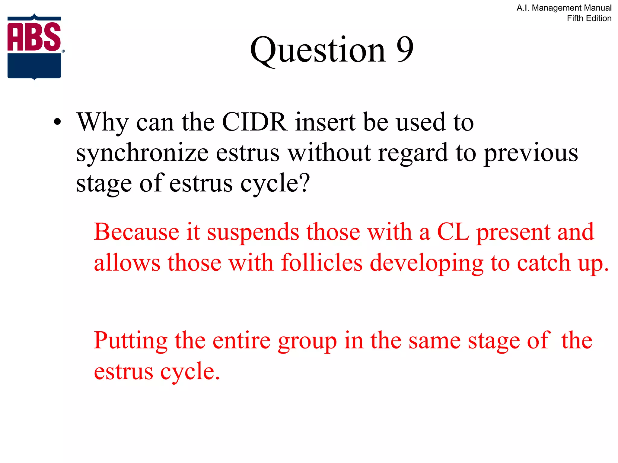 Question 9 Why can the CIDR insert be used to synchronize estrus without regard to previous stage of estrus cycle? Because it suspends those with a CL present and allows those with follicles developing to catch up.  Putting the entire group in the same stage of  the estrus cycle. 