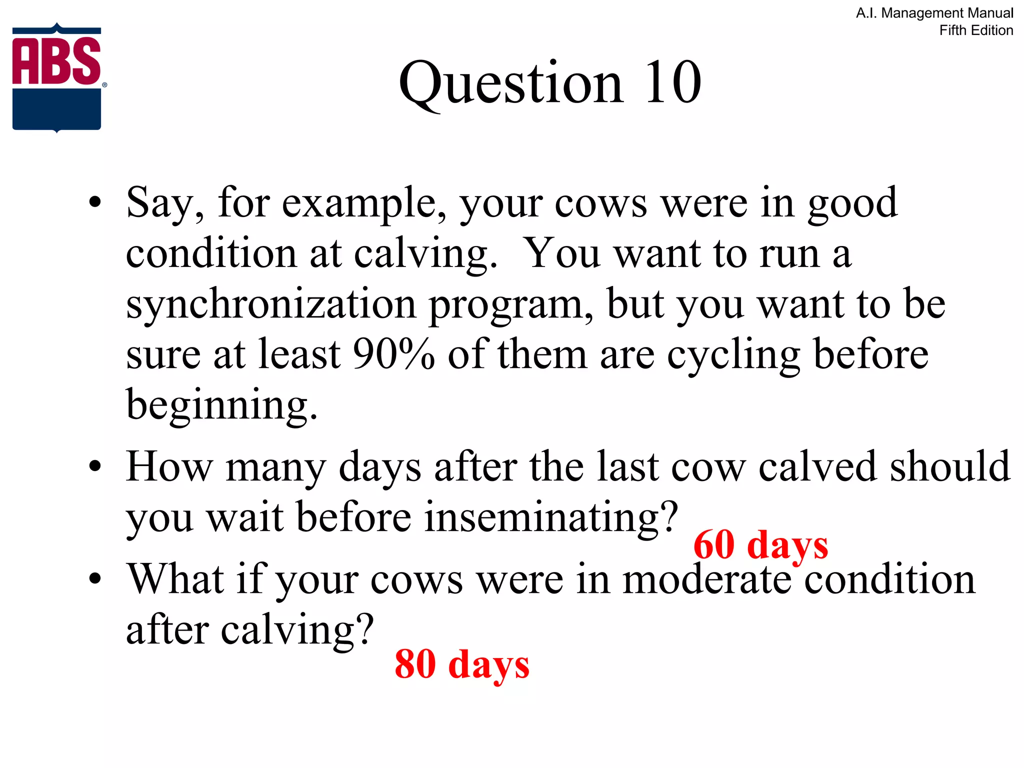 Question 10 Say, for example, your cows were in good condition at calving.  You want to run a synchronization program, but you want to be sure at least 90% of them are cycling before beginning.  How many days after the last cow calved should you wait before inseminating? What if your cows were in moderate condition after calving? 60 days 80 days 