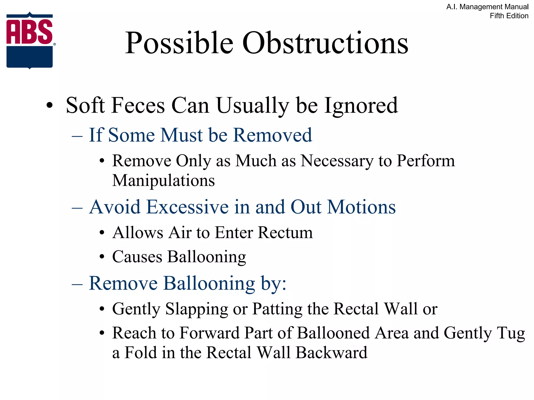 Possible Obstructions Soft Feces Can Usually be Ignored If Some Must be Removed  Remove Only as Much as Necessary to Perform Manipulations Avoid Excessive in and Out Motions Allows Air to Enter Rectum Causes Ballooning Remove Ballooning by: Gently Slapping or Patting the Rectal Wall or Reach to Forward Part of Ballooned Area and Gently Tug a Fold in the Rectal Wall Backward 