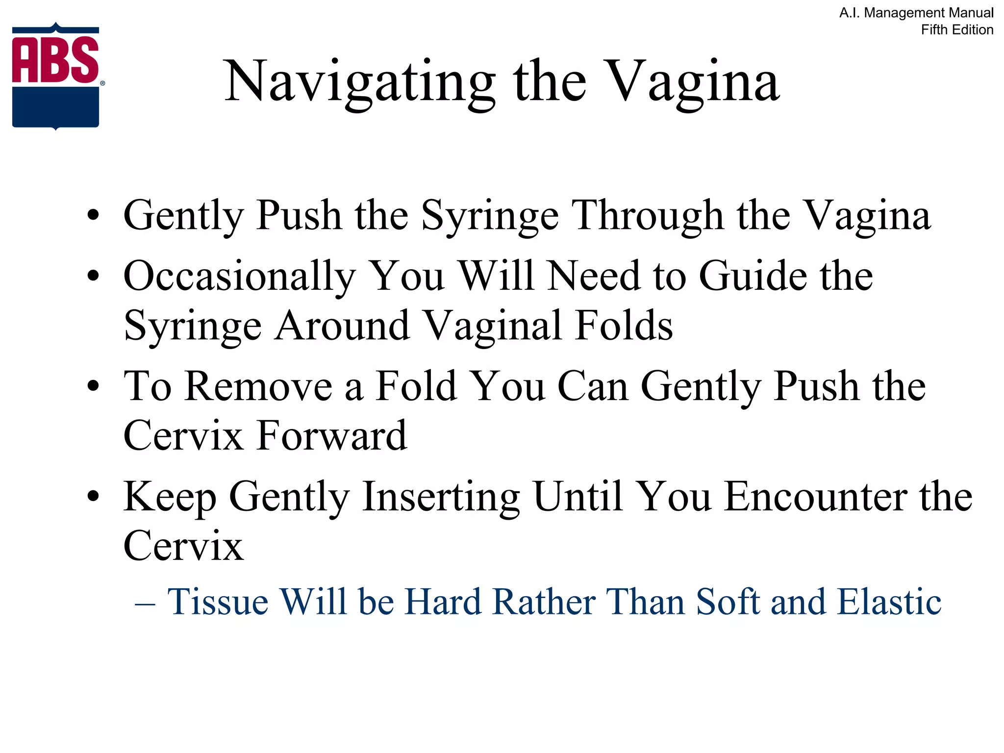 Navigating the Vagina Gently Push the Syringe Through the Vagina Occasionally You Will Need to Guide the Syringe Around Vaginal Folds To Remove a Fold You Can Gently Push the Cervix Forward Keep Gently Inserting Until You Encounter the Cervix Tissue Will be Hard Rather Than Soft and Elastic 