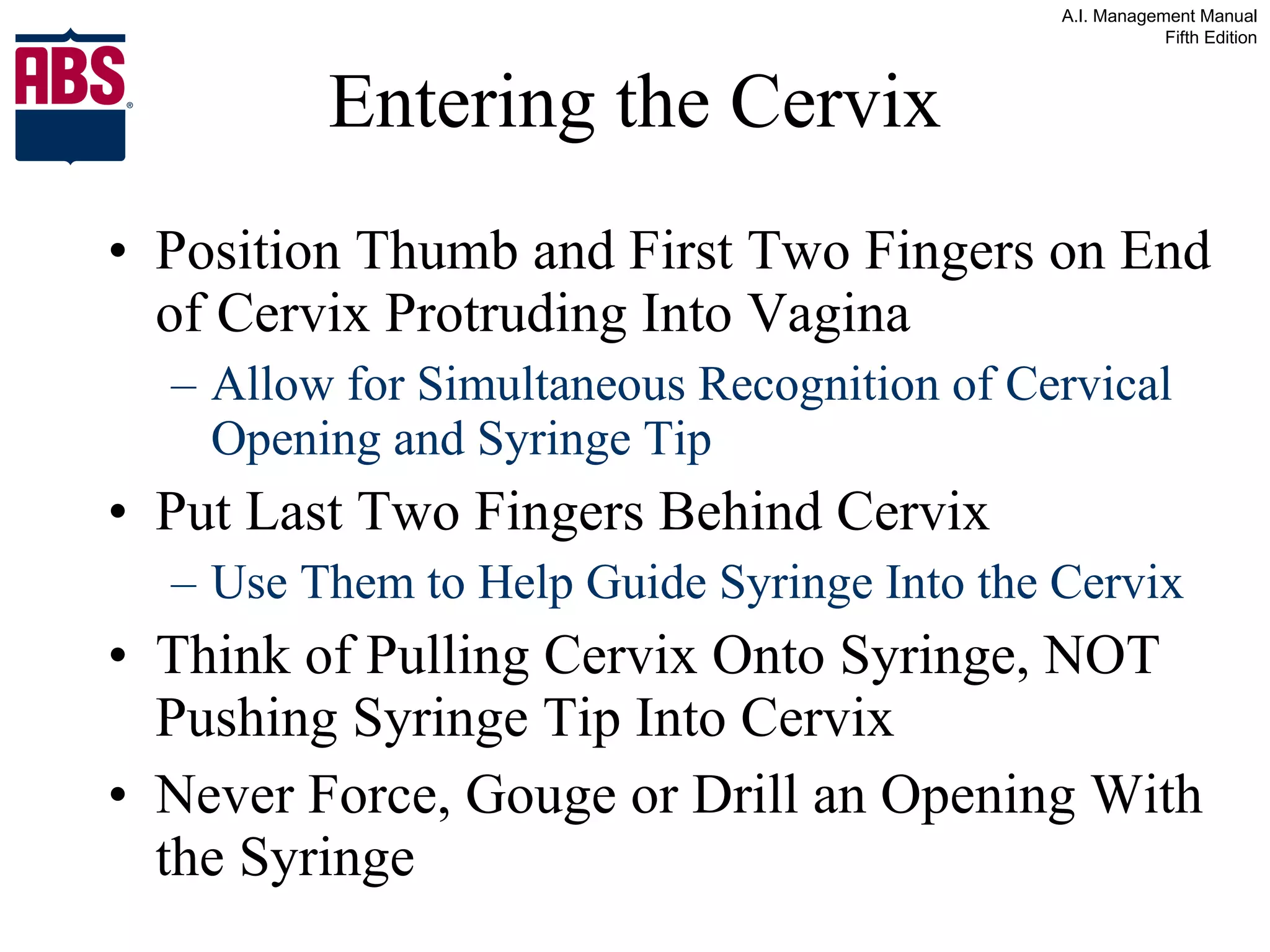 Entering the Cervix Position Thumb and First Two Fingers on End of Cervix Protruding Into Vagina Allow for Simultaneous Recognition of Cervical Opening and Syringe Tip Put Last Two Fingers Behind Cervix Use Them to Help Guide Syringe Into the Cervix Think of Pulling Cervix Onto Syringe, NOT Pushing Syringe Tip Into Cervix Never Force, Gouge or Drill an Opening With the Syringe 