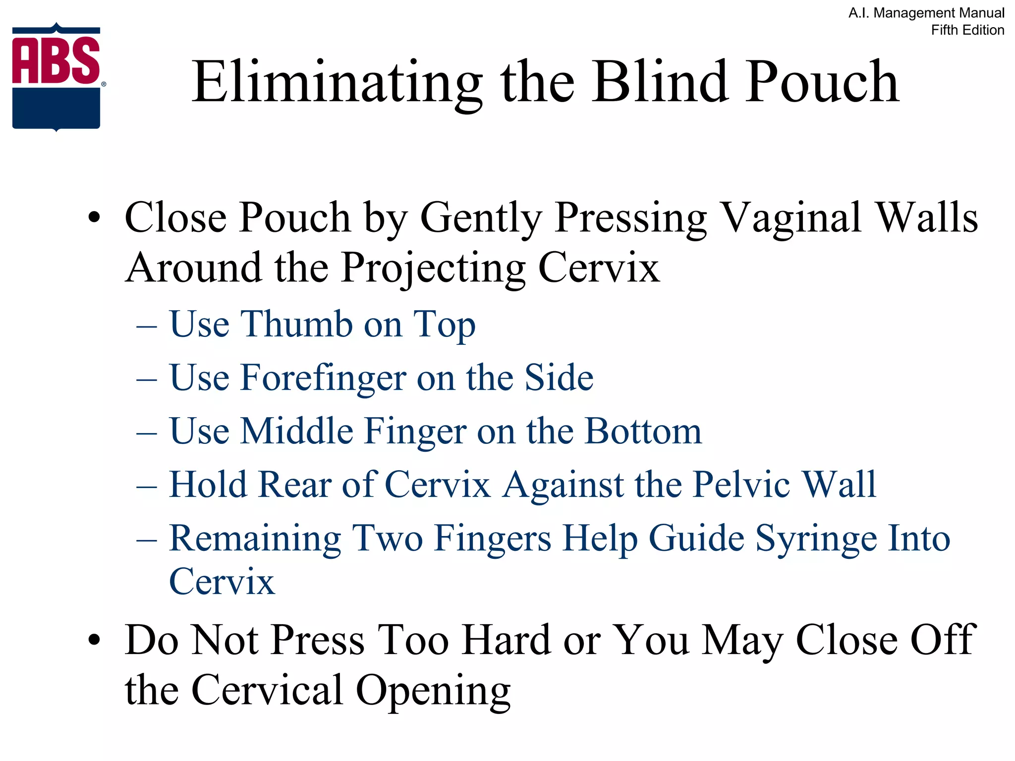 Eliminating the Blind Pouch Close Pouch by Gently Pressing Vaginal Walls Around the Projecting Cervix Use Thumb on Top Use Forefinger on the Side Use Middle Finger on the Bottom  Hold Rear of Cervix Against the Pelvic Wall Remaining Two Fingers Help Guide Syringe Into Cervix Do Not Press Too Hard or You May Close Off the Cervical Opening 