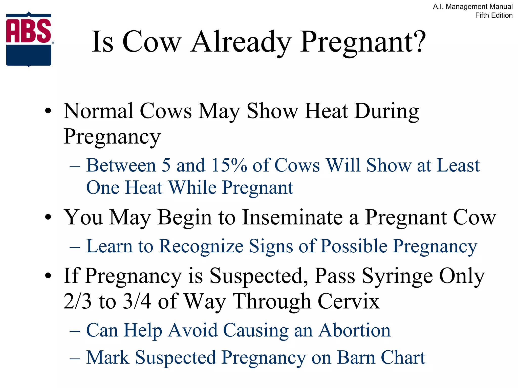 Is Cow Already Pregnant? Normal Cows May Show Heat During Pregnancy Between 5 and 15% of Cows Will Show at Least One Heat While Pregnant You May Begin to Inseminate a Pregnant Cow Learn to Recognize Signs of Possible Pregnancy If Pregnancy is Suspected, Pass Syringe Only 2/3 to 3/4 of Way Through Cervix Can Help Avoid Causing an Abortion Mark Suspected Pregnancy on Barn Chart 