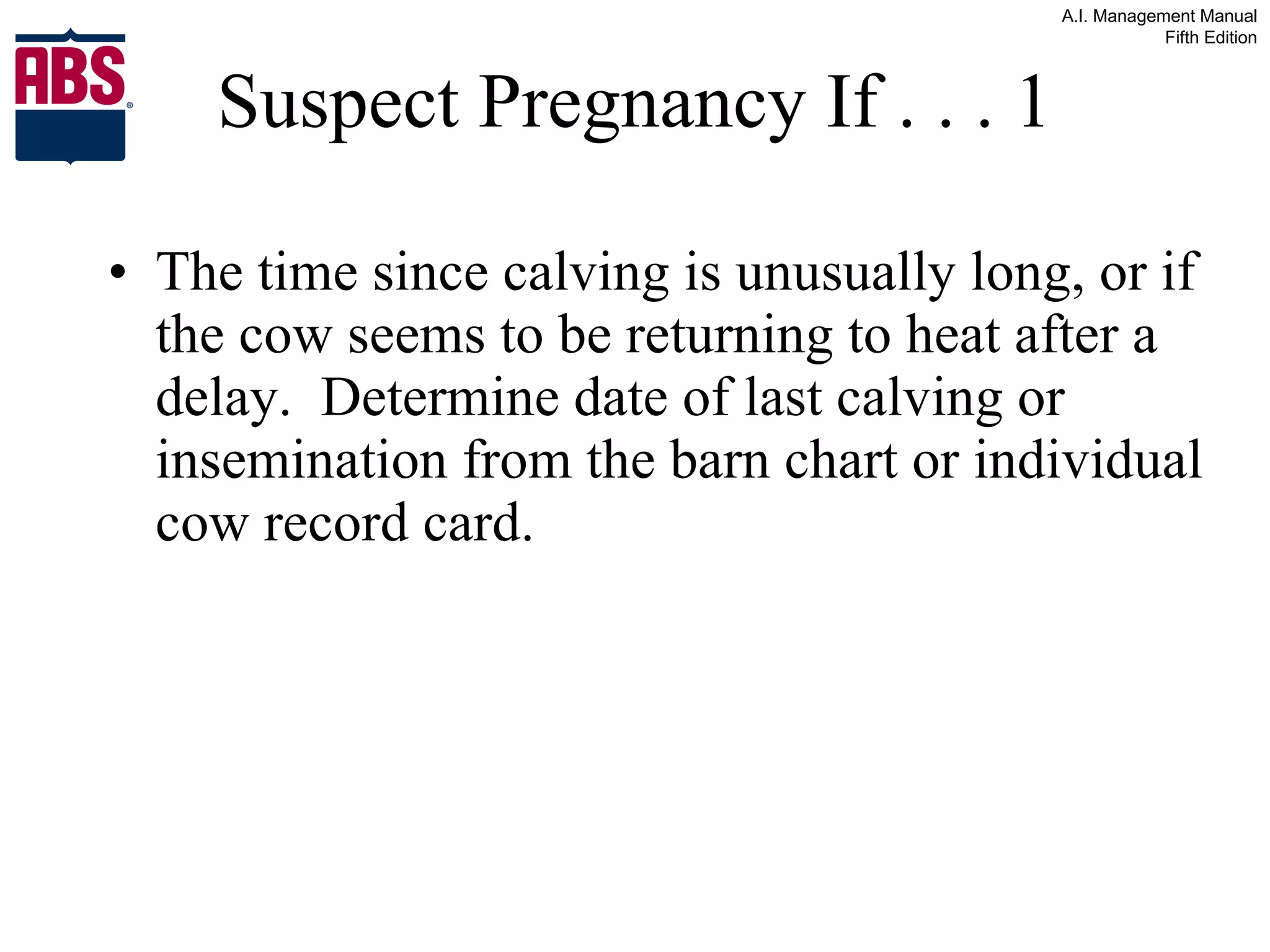 Suspect Pregnancy If . . . 1 The time since calving is unusually long, or if the cow seems to be returning to heat after a delay.  Determine date of last calving or insemination from the barn chart or individual cow record card. 
