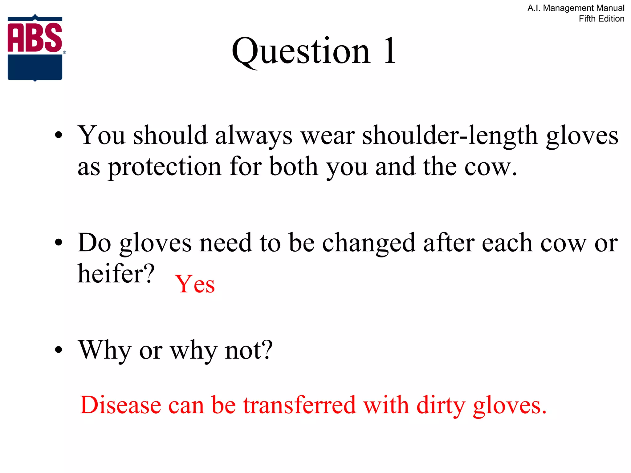Question 1 You should always wear shoulder-length gloves as protection for both you and the cow.  Do gloves need to be changed after each cow or heifer? Why or why not? Yes Disease can be transferred with dirty gloves. 