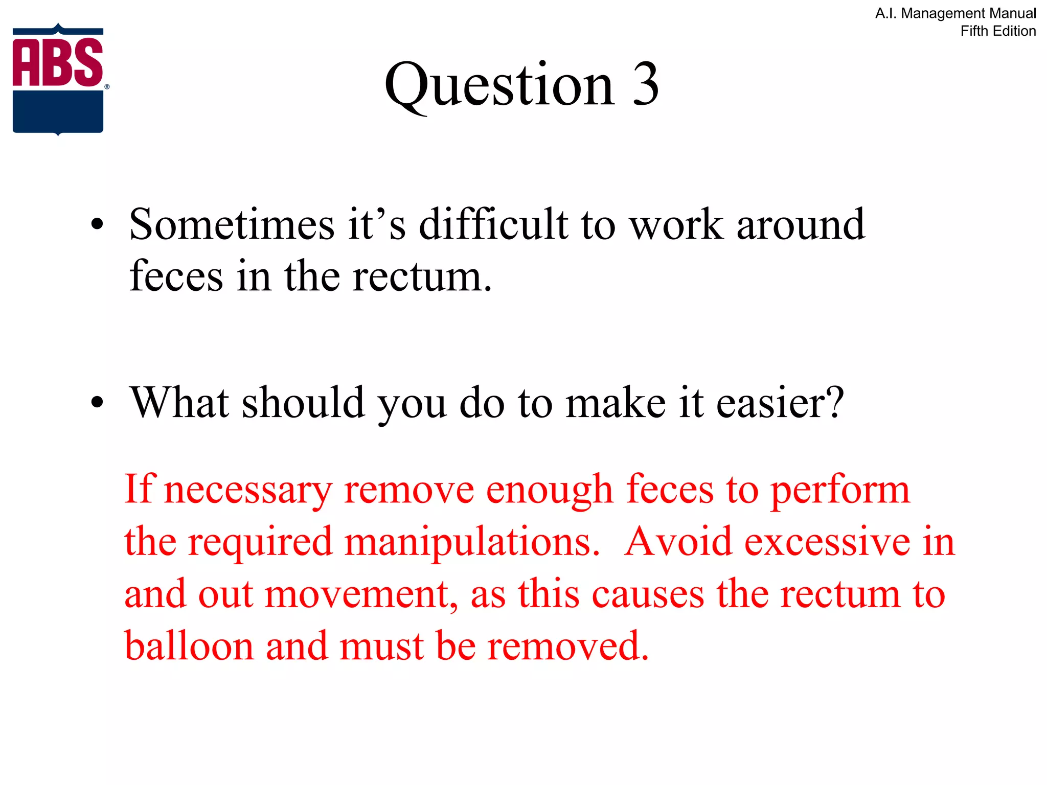 Question 3 Sometimes it’s difficult to work around feces in the rectum.  What should you do to make it easier? If necessary remove enough feces to perform the required manipulations.  Avoid excessive in and out movement, as this causes the rectum to balloon and must be removed. 