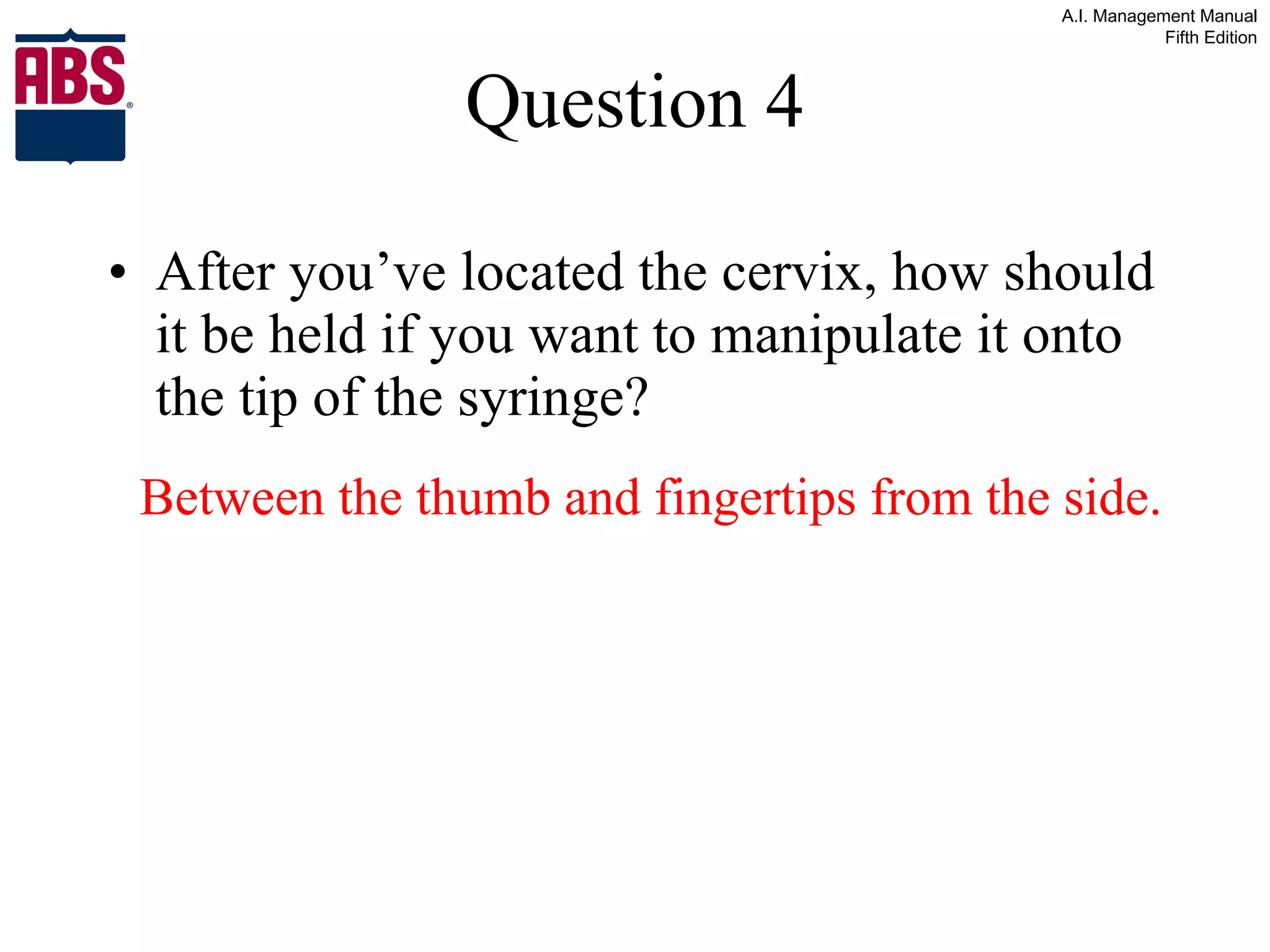 Question 4 After you’ve located the cervix, how should it be held if you want to manipulate it onto the tip of the syringe? Between the thumb and fingertips from the side. 