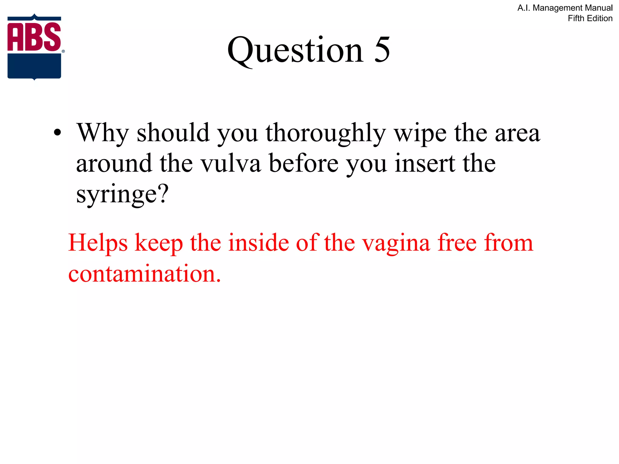 Question 5 Why should you thoroughly wipe the area around the vulva before you insert the syringe? Helps keep the inside of the vagina free from contamination. 
