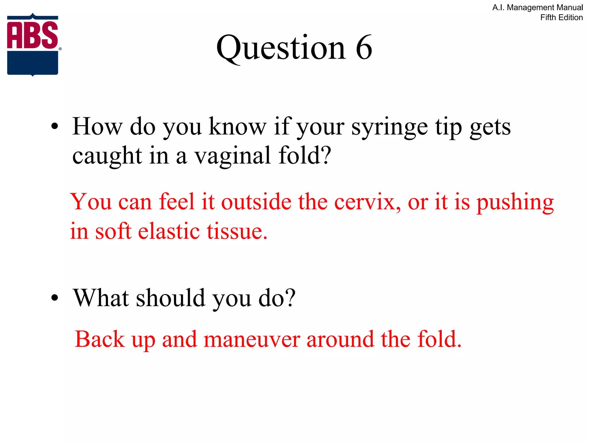 Question 6 How do you know if your syringe tip gets caught in a vaginal fold? What should you do? You can feel it outside the cervix, or it is pushing in soft elastic tissue. Back up and maneuver around the fold. 