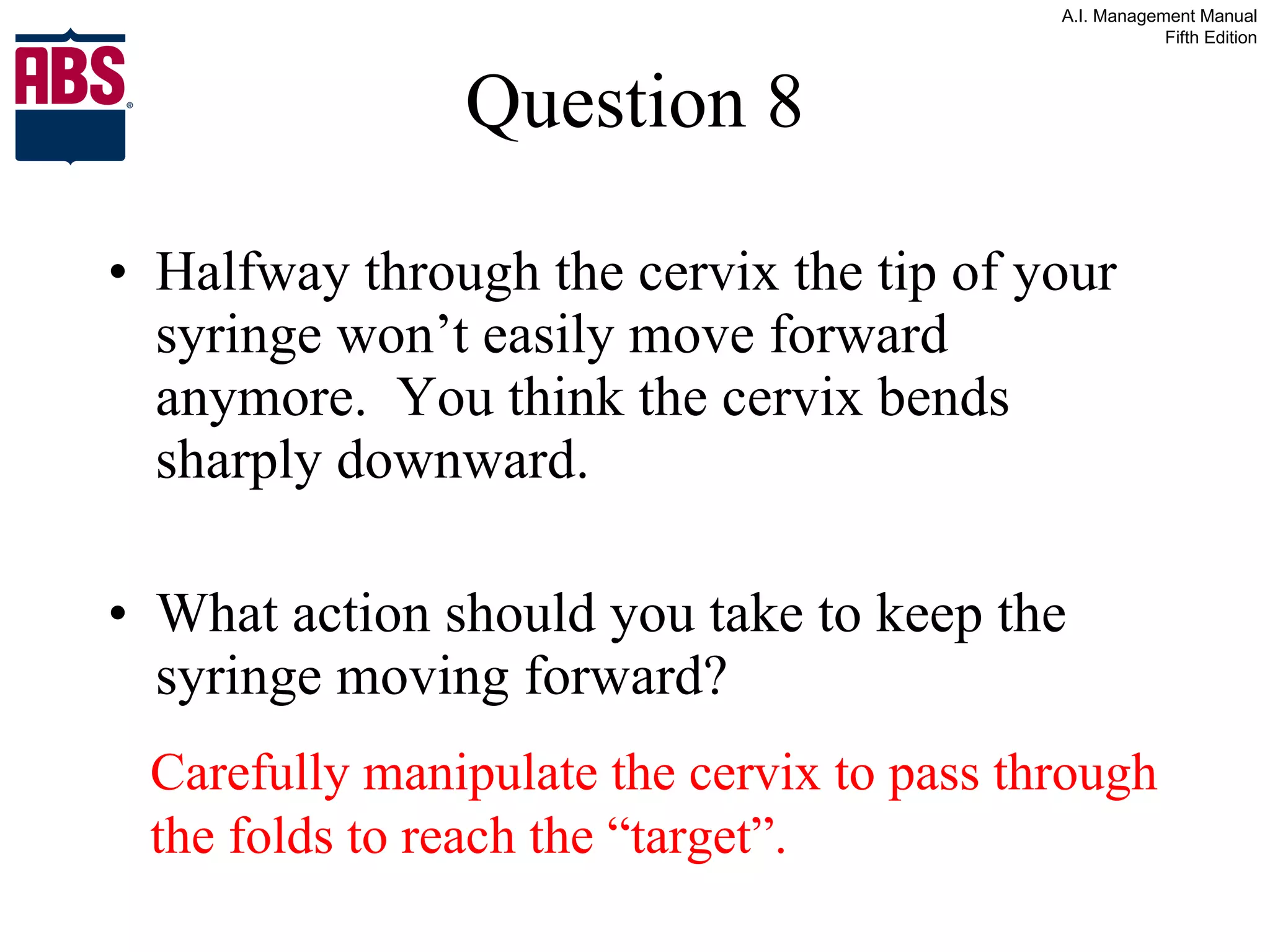 Question 8 Halfway through the cervix the tip of your syringe won’t easily move forward anymore.  You think the cervix bends sharply downward. What action should you take to keep the syringe moving forward? Carefully manipulate the cervix to pass through the folds to reach the “target”. 