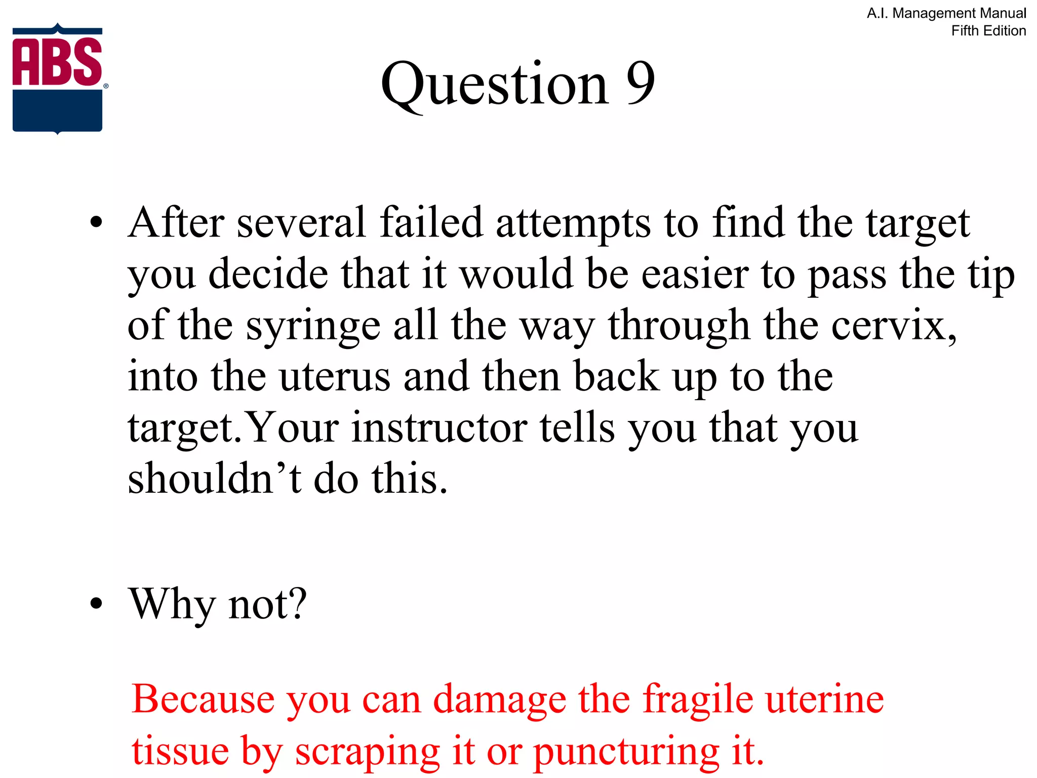 Question 9 After several failed attempts to find the target you decide that it would be easier to pass the tip of the syringe all the way through the cervix, into the uterus and then back up to the target.Your instructor tells you that you shouldn’t do this. Why not? Because you can damage the fragile uterine tissue by scraping it or puncturing it. 
