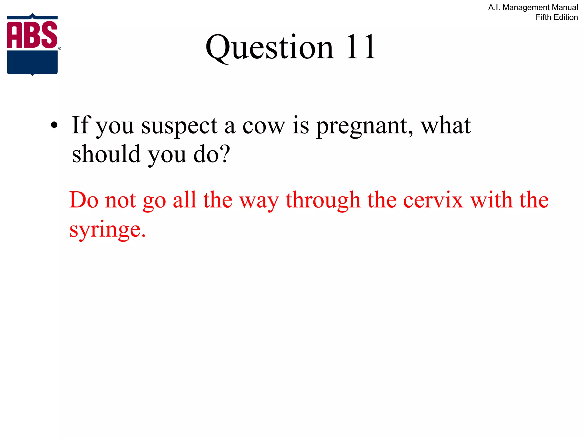 Question 11 If you suspect a cow is pregnant, what should you do? Do not go all the way through the cervix with the syringe. 