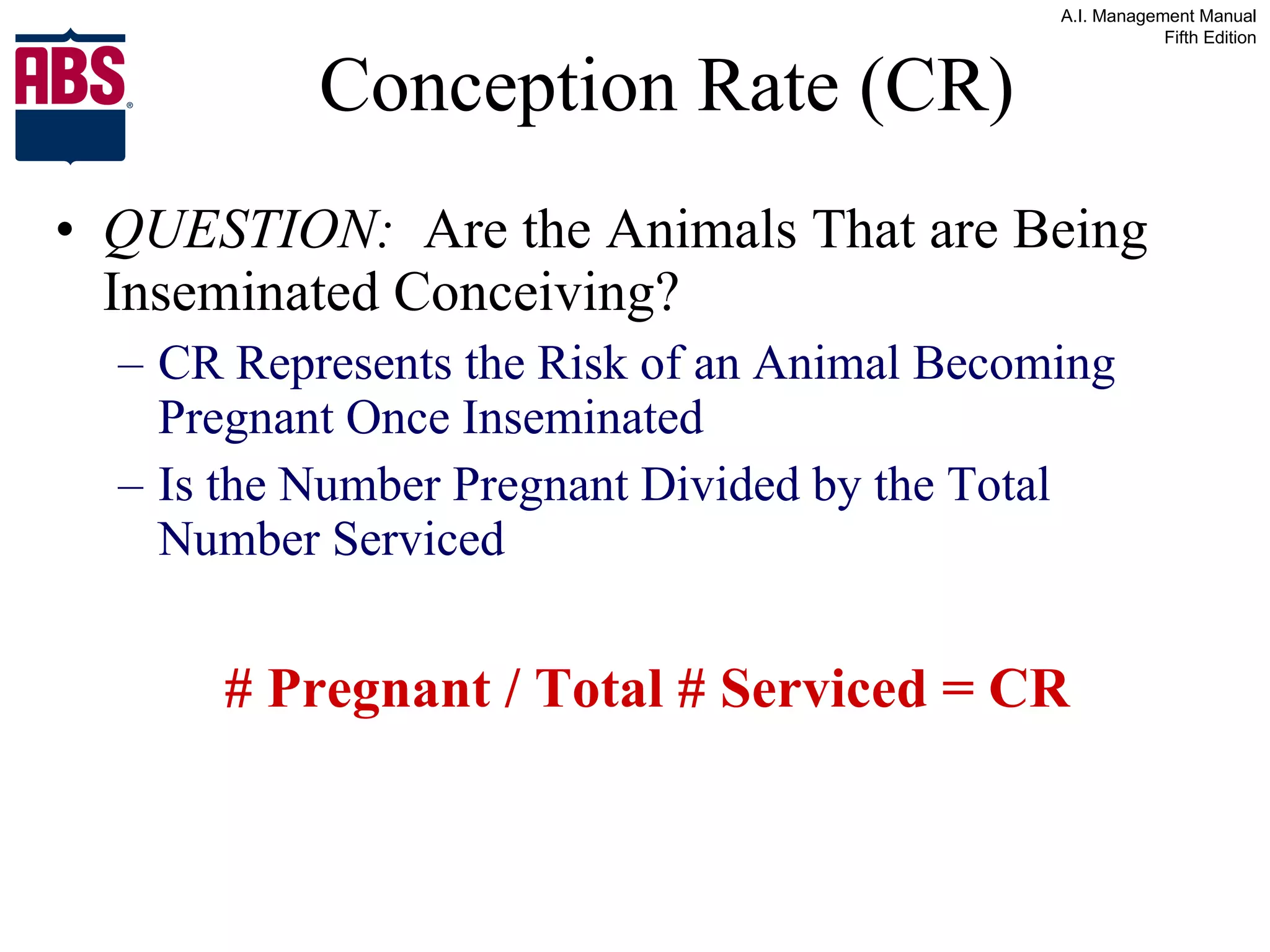 Conception Rate (CR) QUESTION:   Are the Animals That are Being Inseminated Conceiving? CR Represents the Risk of an Animal Becoming Pregnant Once Inseminated Is the Number Pregnant Divided by the Total Number Serviced   # Pregnant / Total # Serviced = CR 