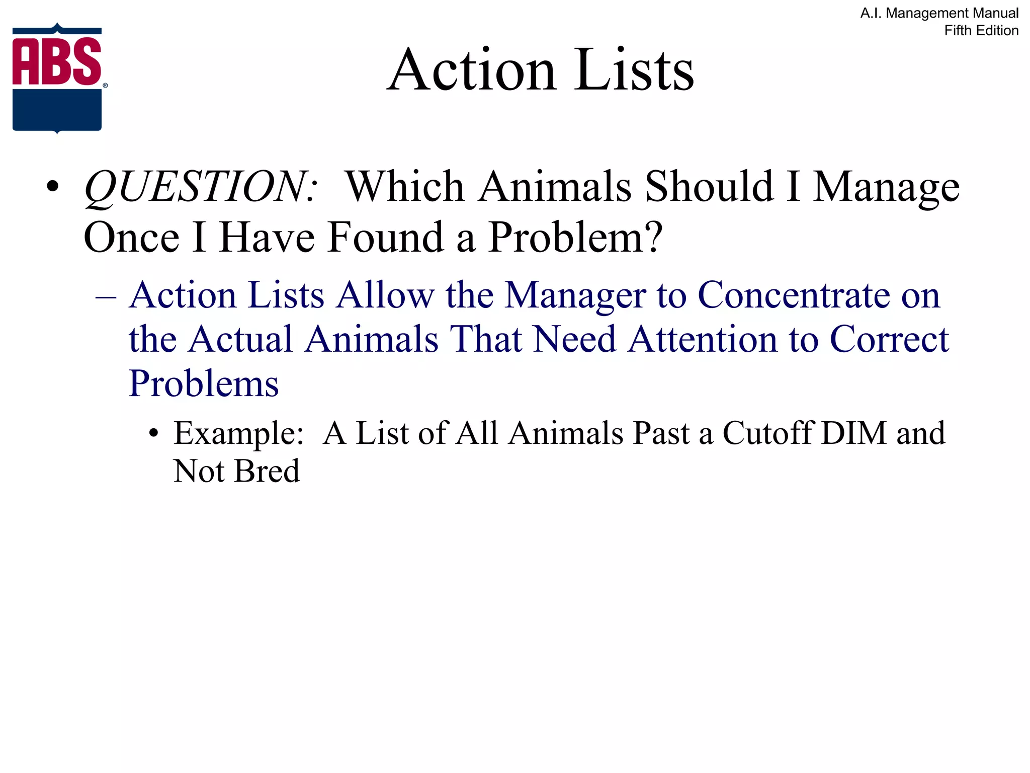 Action Lists QUESTION:   Which Animals Should I Manage Once I Have Found a Problem? Action Lists Allow the Manager to Concentrate on the Actual Animals That Need Attention to Correct Problems Example:  A List of All Animals Past a Cutoff DIM and Not Bred 