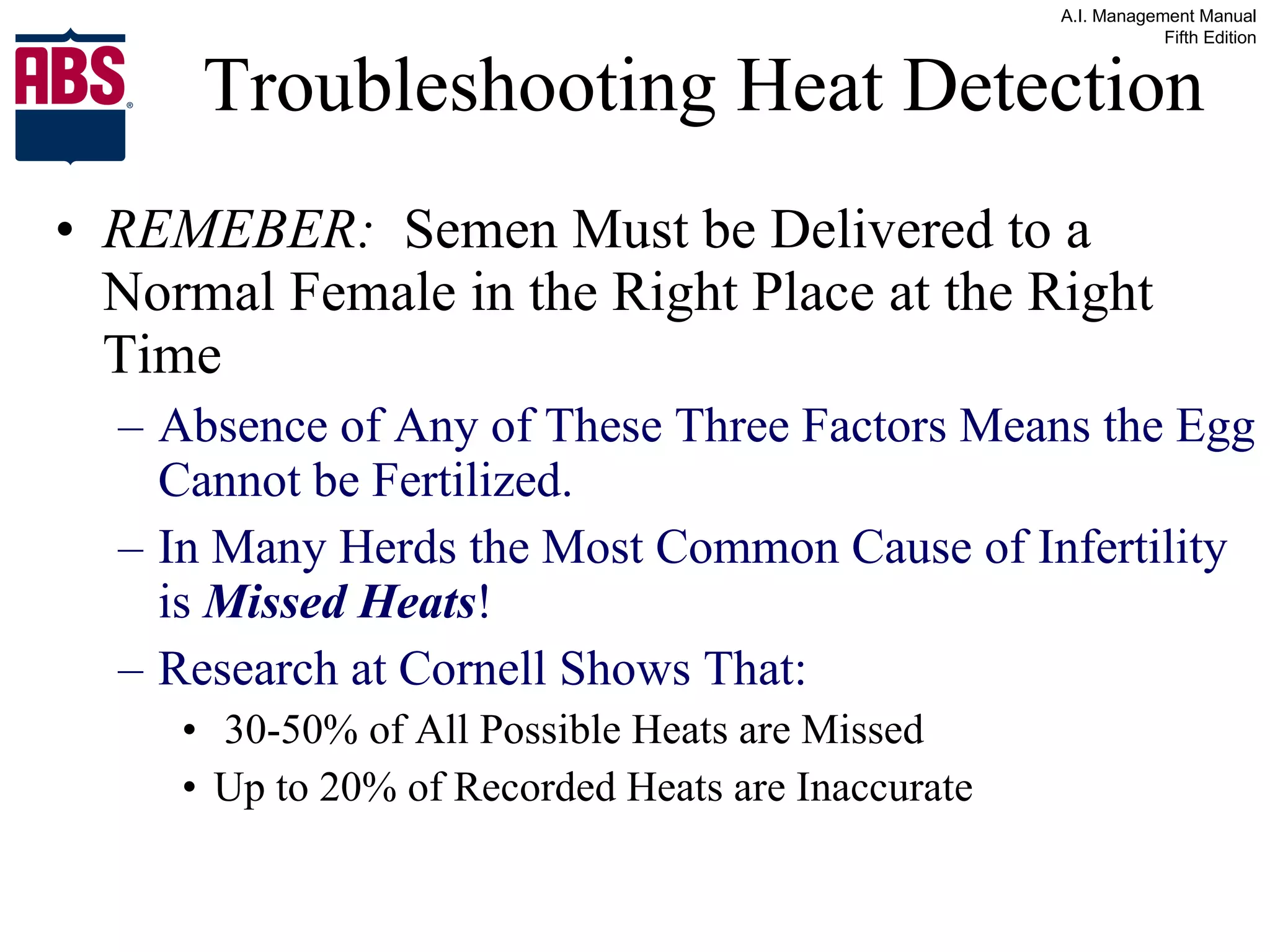 Troubleshooting Heat Detection REMEBER:   Semen Must be Delivered to a Normal Female in the Right Place at the Right Time Absence of Any of These Three Factors Means the Egg Cannot be Fertilized. In Many Herds the Most Common Cause of Infertility is  Missed Heats ! Research at Cornell Shows That: 30-50% of All Possible Heats are Missed  Up to 20% of Recorded Heats are Inaccurate 