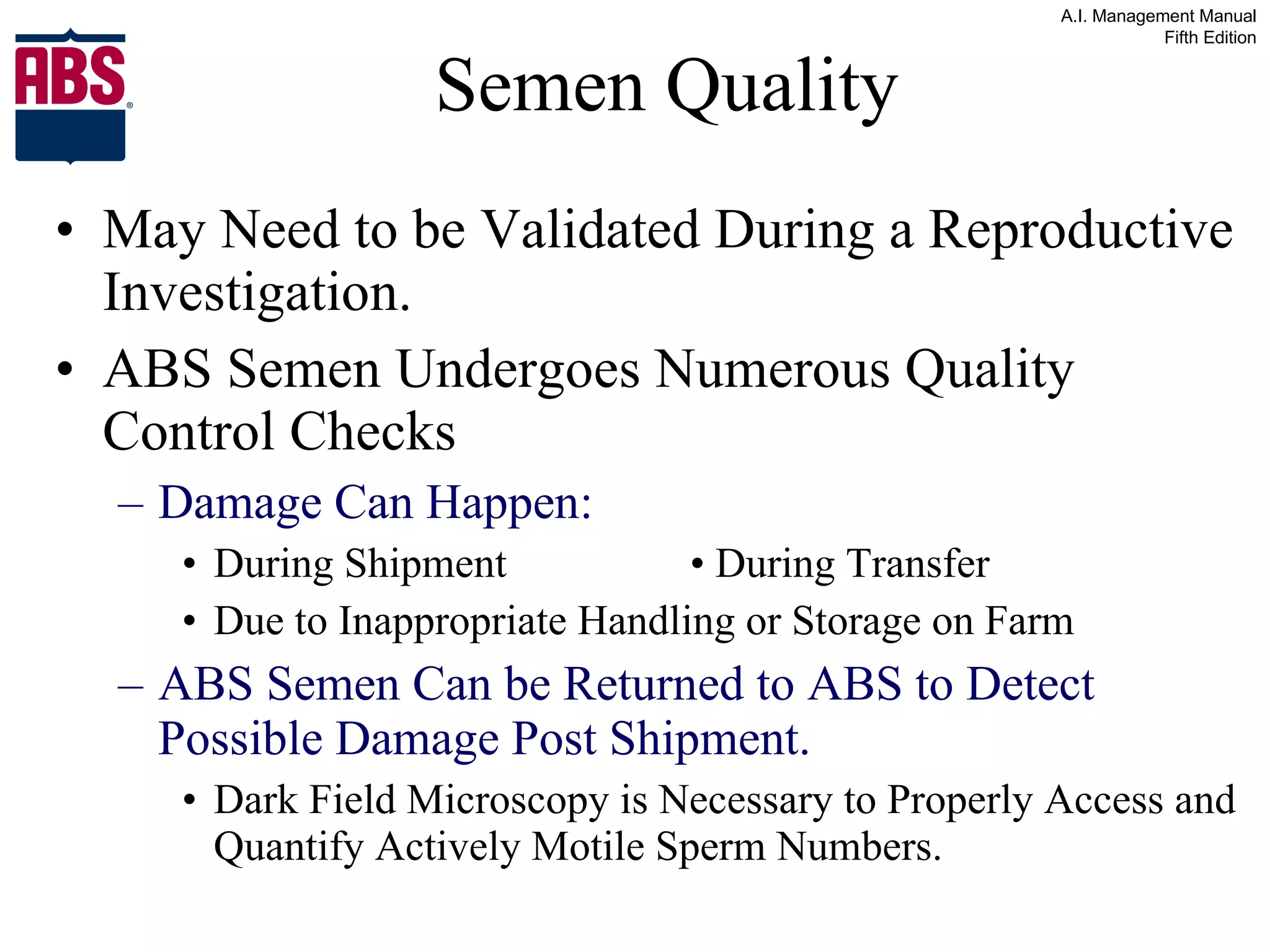 Semen Quality May Need to be Validated During a Reproductive Investigation. ABS Semen Undergoes Numerous Quality Control Checks Damage Can Happen: During Shipment • During Transfer  Due to Inappropriate Handling or Storage on Farm ABS Semen Can be Returned to ABS to Detect Possible Damage Post Shipment. Dark Field Microscopy is Necessary to Properly Access and Quantify Actively Motile Sperm Numbers. 