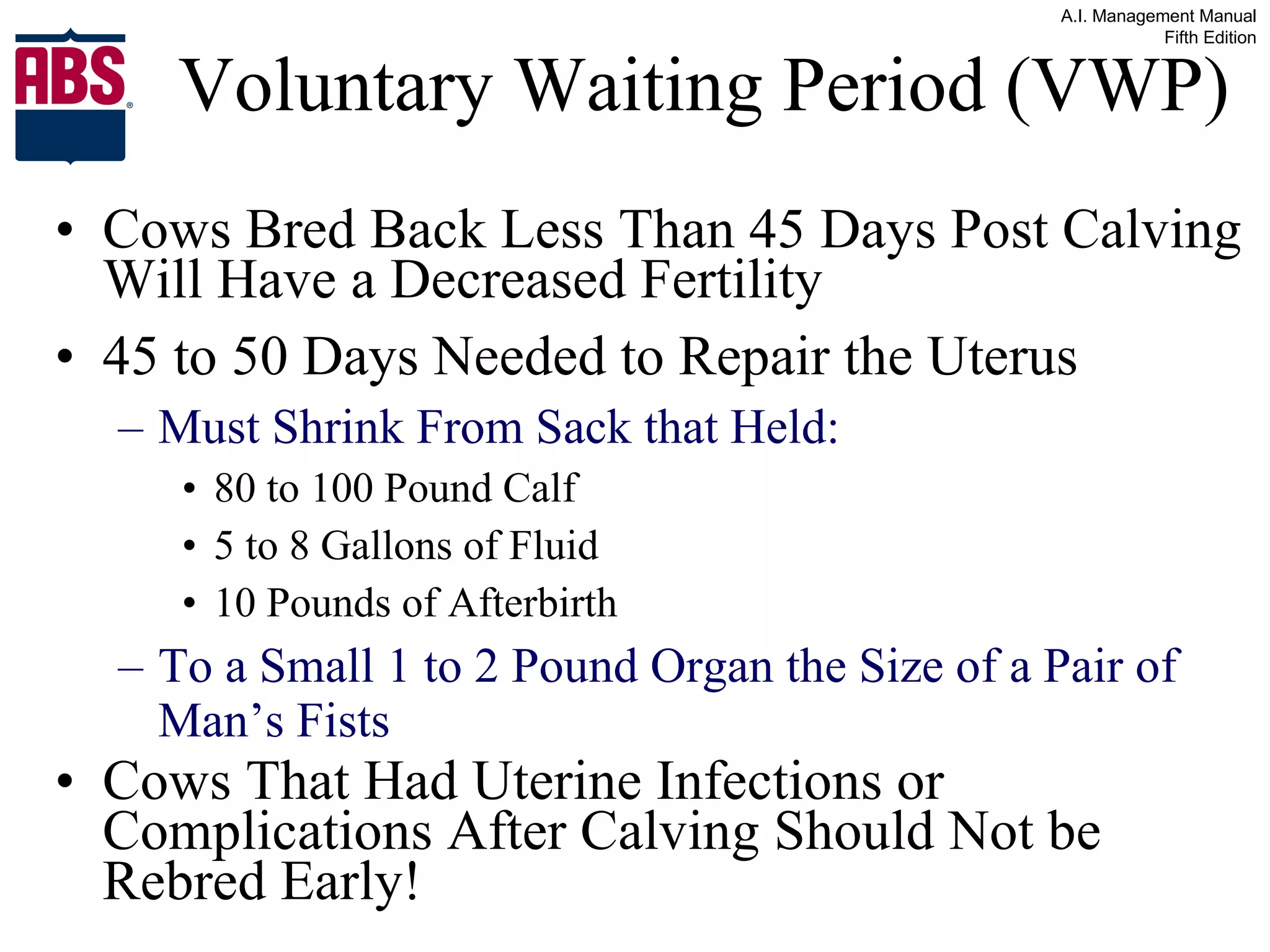 Voluntary Waiting Period (VWP) Cows Bred Back Less Than 45 Days Post Calving Will Have a Decreased Fertility 45 to 50 Days Needed to Repair the Uterus Must Shrink From Sack that Held: 80 to 100 Pound Calf 5 to 8 Gallons of Fluid 10 Pounds of Afterbirth To a Small 1 to 2 Pound Organ the Size of a Pair of Man’s Fists Cows That Had Uterine Infections or Complications After Calving Should Not be Rebred Early! 