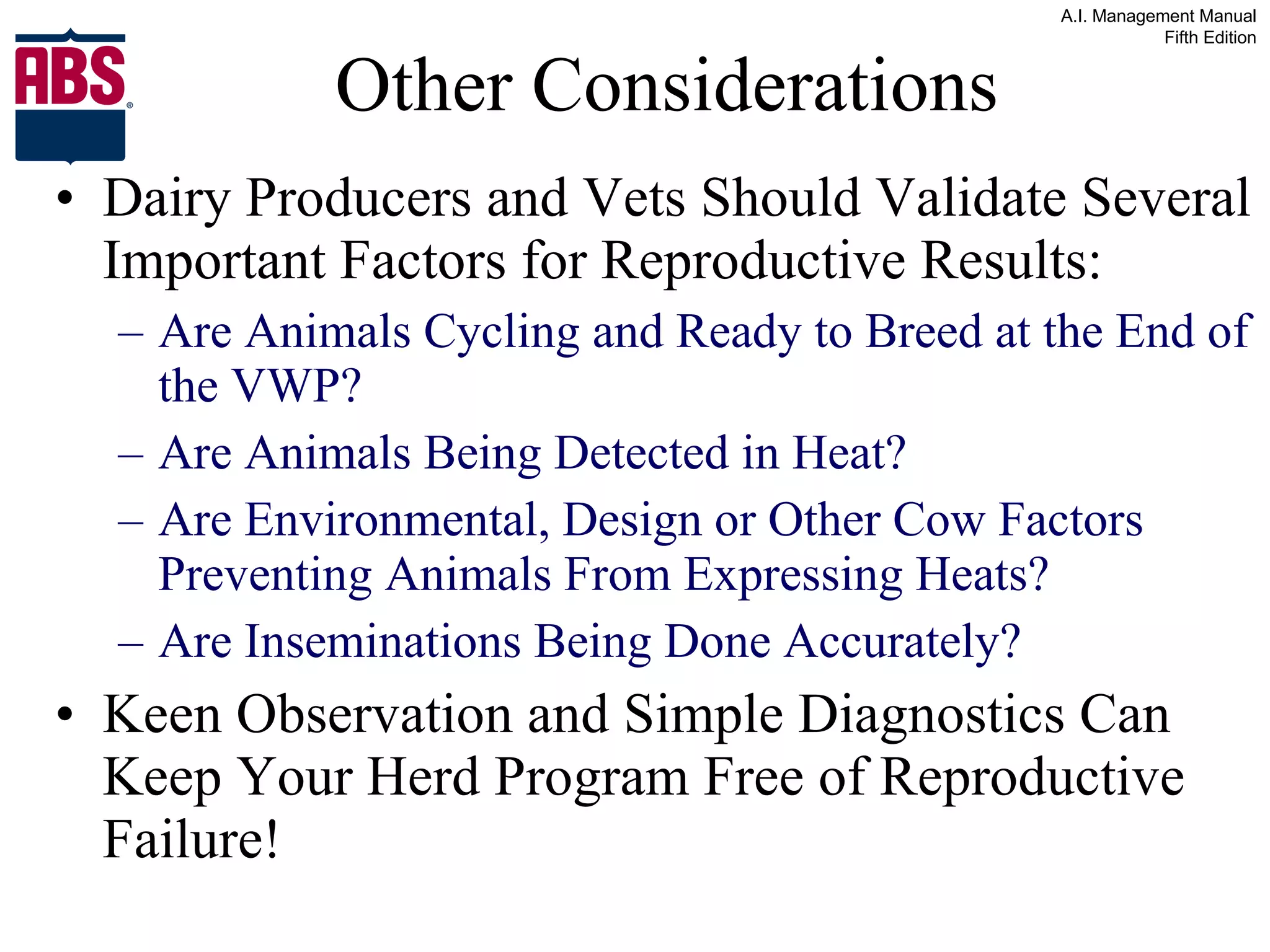 Other Considerations Dairy Producers and Vets Should Validate Several Important Factors for Reproductive Results: Are Animals Cycling and Ready to Breed at the End of the VWP? Are Animals Being Detected in Heat? Are Environmental, Design or Other Cow Factors Preventing Animals From Expressing Heats? Are Inseminations Being Done Accurately? Keen Observation and Simple Diagnostics Can Keep Your Herd Program Free of Reproductive Failure! 