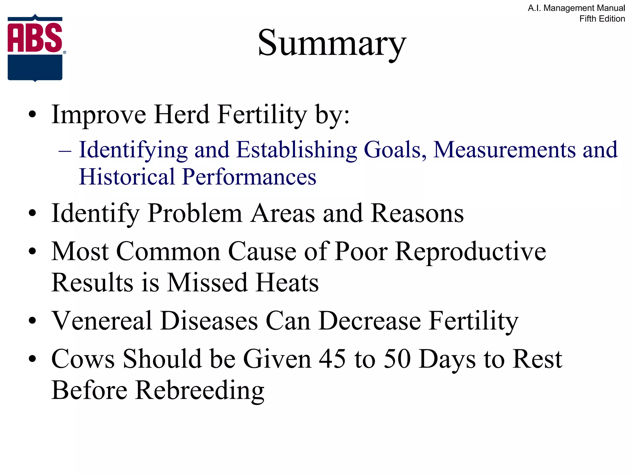 Summary Improve Herd Fertility by: Identifying and Establishing Goals, Measurements and Historical Performances Identify Problem Areas and Reasons Most Common Cause of Poor Reproductive Results is Missed Heats Venereal Diseases Can Decrease Fertility Cows Should be Given 45 to 50 Days to Rest Before Rebreeding 