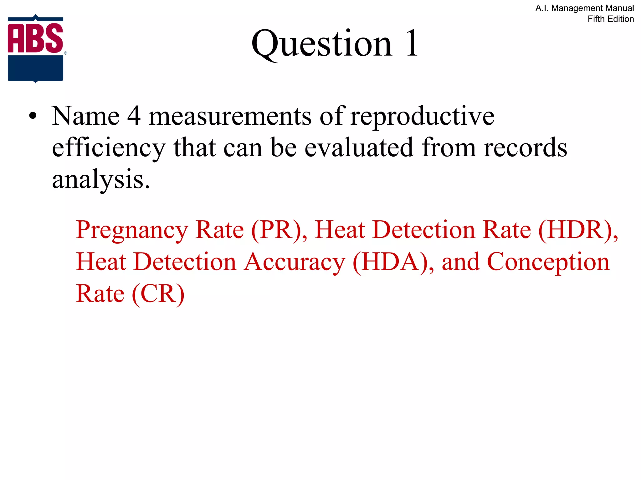 Question 1 Name 4 measurements of reproductive efficiency that can be evaluated from records analysis. Pregnancy Rate (PR), Heat Detection Rate (HDR), Heat Detection Accuracy (HDA), and Conception Rate (CR) 