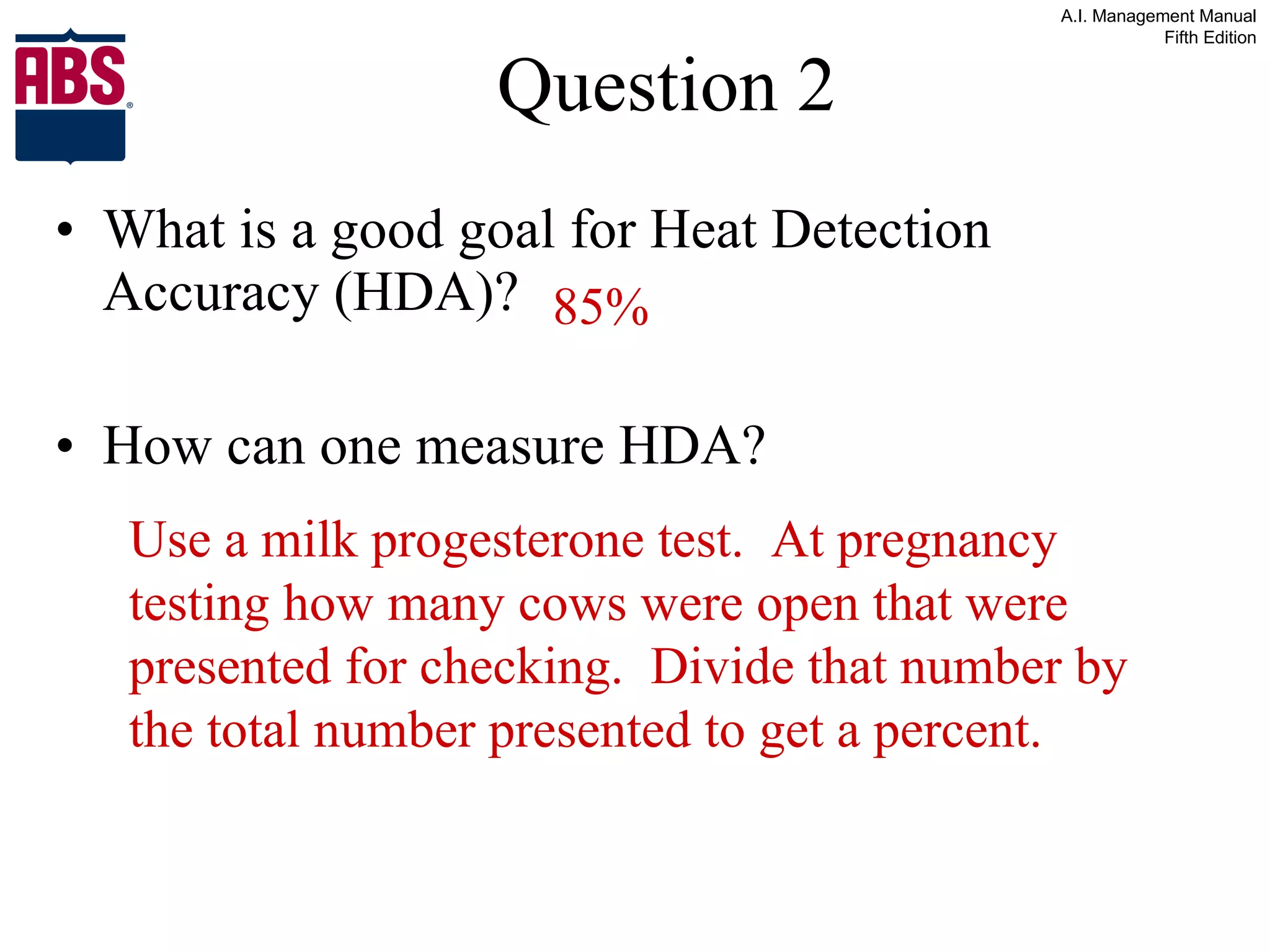 Question 2 What is a good goal for Heat Detection Accuracy (HDA)? How can one measure HDA? 85% Use a milk progesterone test.  At pregnancy testing how many cows were open that were presented for checking.  Divide that number by the total number presented to get a percent. 