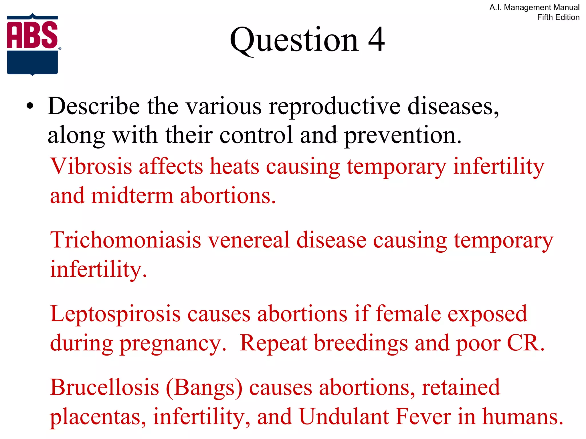 Question 4 Describe the various reproductive diseases, along with their control and prevention. Vibrosis affects heats causing temporary infertility and midterm abortions. Trichomoniasis venereal disease causing temporary infertility. Leptospirosis causes abortions if female exposed during pregnancy.  Repeat breedings and poor CR. Brucellosis (Bangs) causes abortions, retained placentas, infertility, and Undulant Fever in humans. 