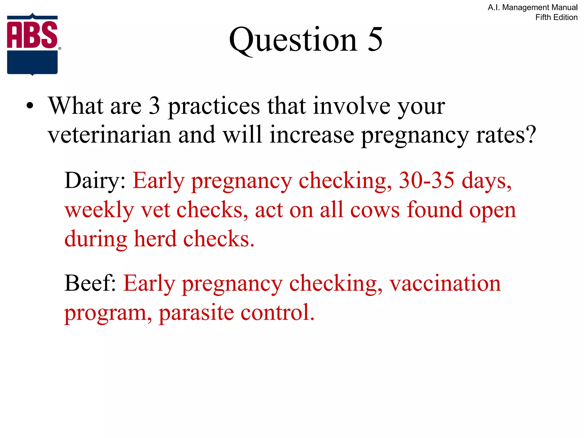 Question 5 What are 3 practices that involve your veterinarian and will increase pregnancy rates? Dairy:  Early pregnancy checking, 30-35 days, weekly vet checks, act on all cows found open during herd checks. Beef:  Early pregnancy checking, vaccination program, parasite control. 