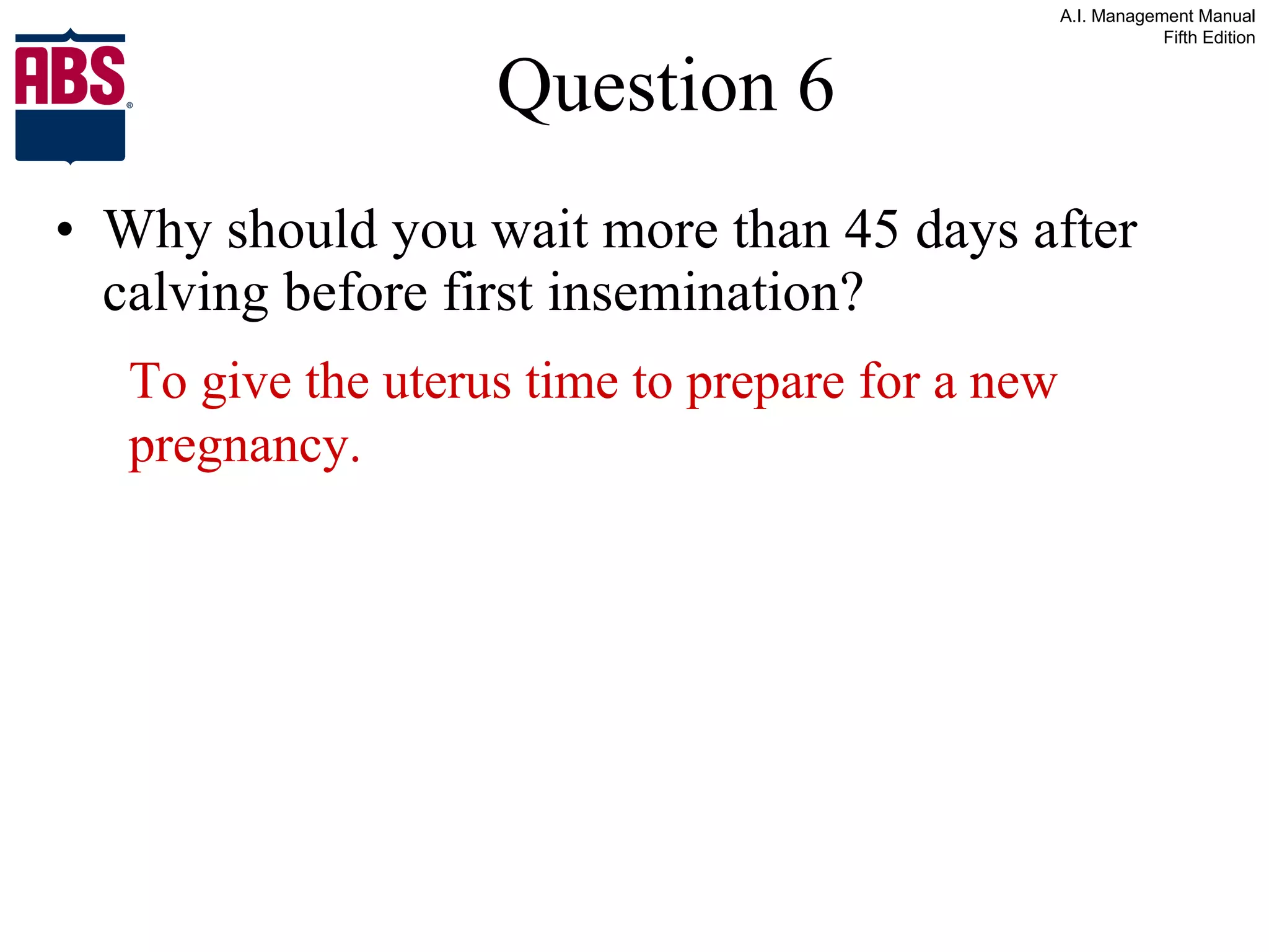 Question 6 Why should you wait more than 45 days after calving before first insemination? To give the uterus time to prepare for a new pregnancy. 