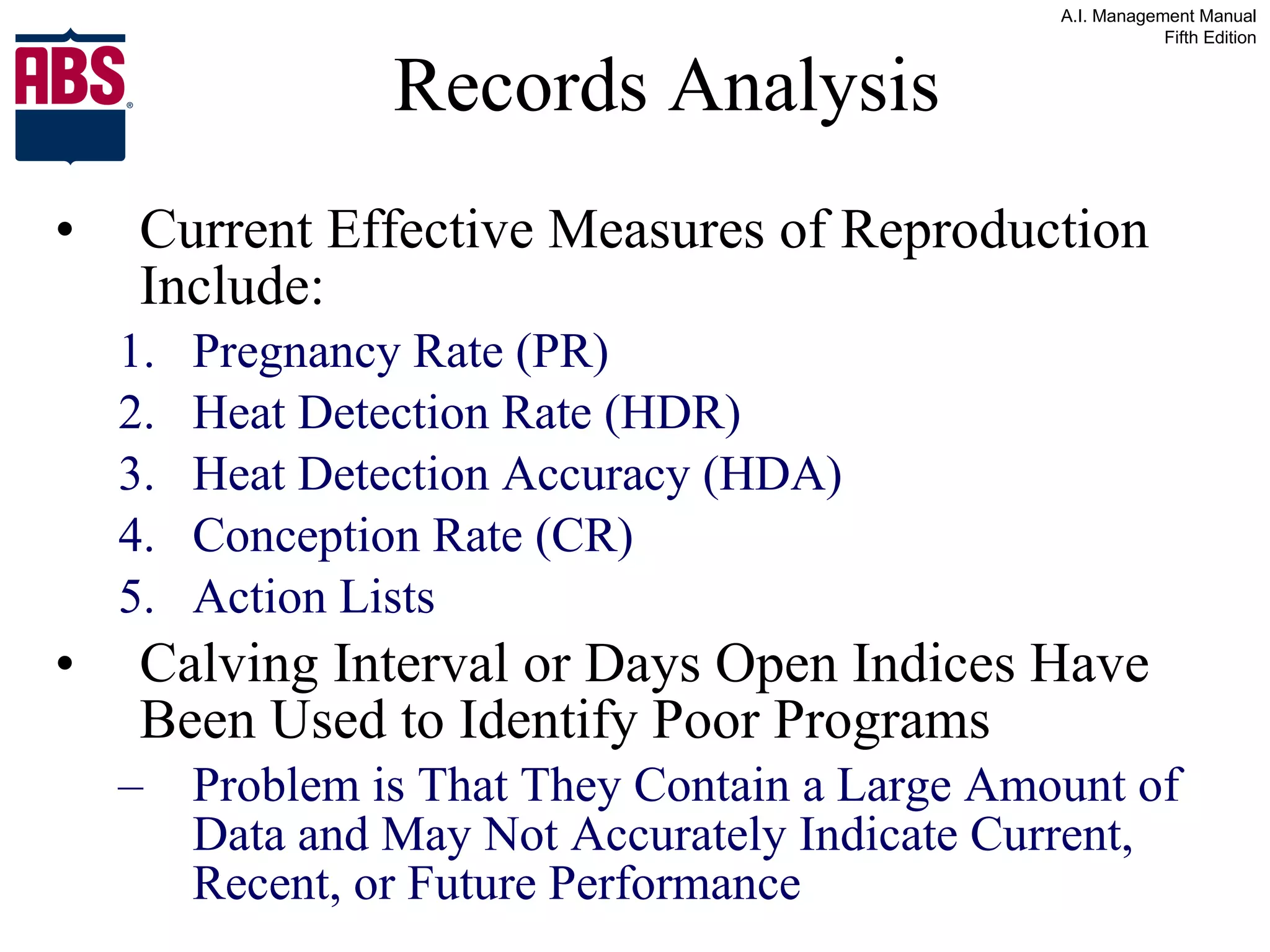 Records Analysis Current Effective Measures of Reproduction Include: Pregnancy Rate (PR) Heat Detection Rate (HDR) Heat Detection Accuracy (HDA) Conception Rate (CR) Action Lists Calving Interval or Days Open Indices Have Been Used to Identify Poor Programs  Problem is That They Contain a Large Amount of Data and May Not Accurately Indicate Current, Recent, or Future Performance 