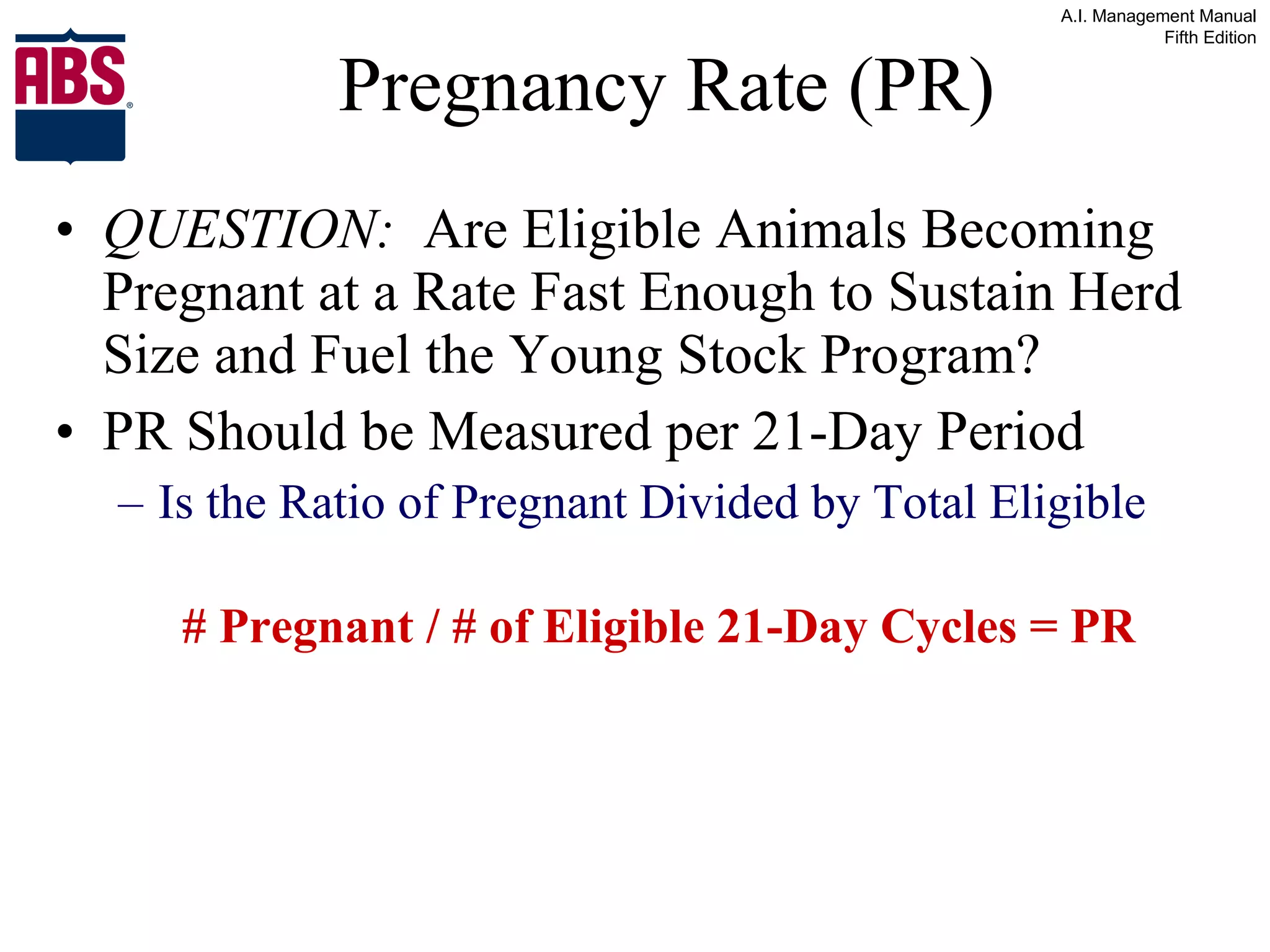 Pregnancy Rate (PR) QUESTION:   Are Eligible Animals Becoming Pregnant at a Rate Fast Enough to Sustain Herd Size and Fuel the Young Stock Program? PR Should be Measured per 21-Day Period Is the Ratio of Pregnant Divided by Total Eligible  # Pregnant / # of Eligible 21-Day Cycles = PR 