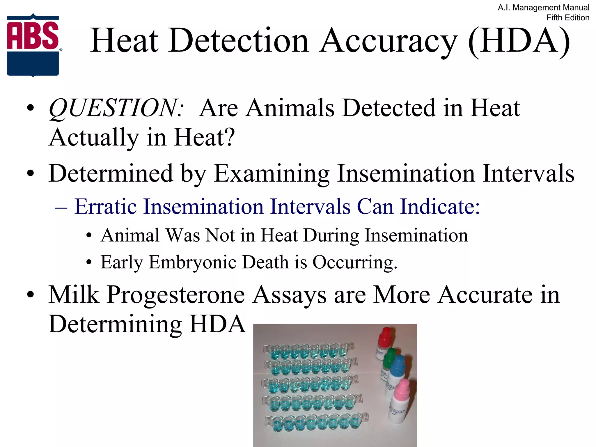 Heat Detection Accuracy (HDA) QUESTION:   Are Animals Detected in Heat Actually in Heat? Determined by Examining Insemination Intervals Erratic Insemination Intervals Can Indicate: Animal Was Not in Heat During Insemination Early Embryonic Death is Occurring. Milk Progesterone Assays are More Accurate in Determining HDA 