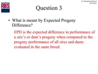 Question 3 What is meant by Expected Progeny Difference? EPD is the expected difference in performance of a sire’s or dam’s progeny when compared to the progeny performance of all sires and dams evaluated in the same breed. 