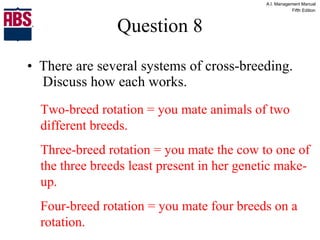 Question 8 There are several systems of cross-breeding.  Discuss how each works. Two-breed rotation = you mate animals of two different breeds. Three-breed rotation = you mate the cow to one of the three breeds least present in her genetic make-up. Four-breed rotation = you mate four breeds on a rotation. 