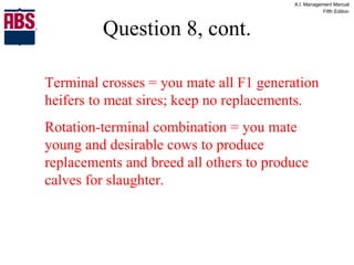 Question 8, cont. Terminal crosses = you mate all F1 generation heifers to meat sires; keep no replacements. Rotation-terminal combination = you mate young and desirable cows to produce replacements and breed all others to produce calves for slaughter. 