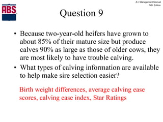 Question 9 Because two-year-old heifers have grown to about 85% of their mature size but produce calves 90% as large as those of older cows, they are most likely to have trouble calving. What types of calving information are available to help make sire selection easier? Birth weight differences, average calving ease scores, calving ease index, Star Ratings 