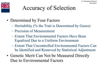 Accuracy of Selection Determined by Four Factors Heritability (% the Trait is Determined by Genes) Precision of Measurement Extent That Environmental Factors Have Been Equalized Due to a Uniform Environment Extent That Uncontrolled Environmental Factors Can be Identified and Removed by Statistical Adjustment Genetic Merit Can Not be Measured Directly Due to Environmental Factors 