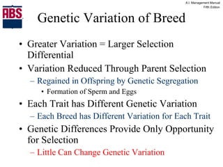 Genetic Variation of Breed Greater Variation = Larger Selection Differential Variation Reduced Through Parent Selection Regained in Offspring by Genetic Segregation Formation of Sperm and Eggs Each Trait has Different Genetic Variation Each Breed has Different Variation for Each Trait Genetic Differences Provide Only Opportunity for Selection Little Can Change Genetic Variation 