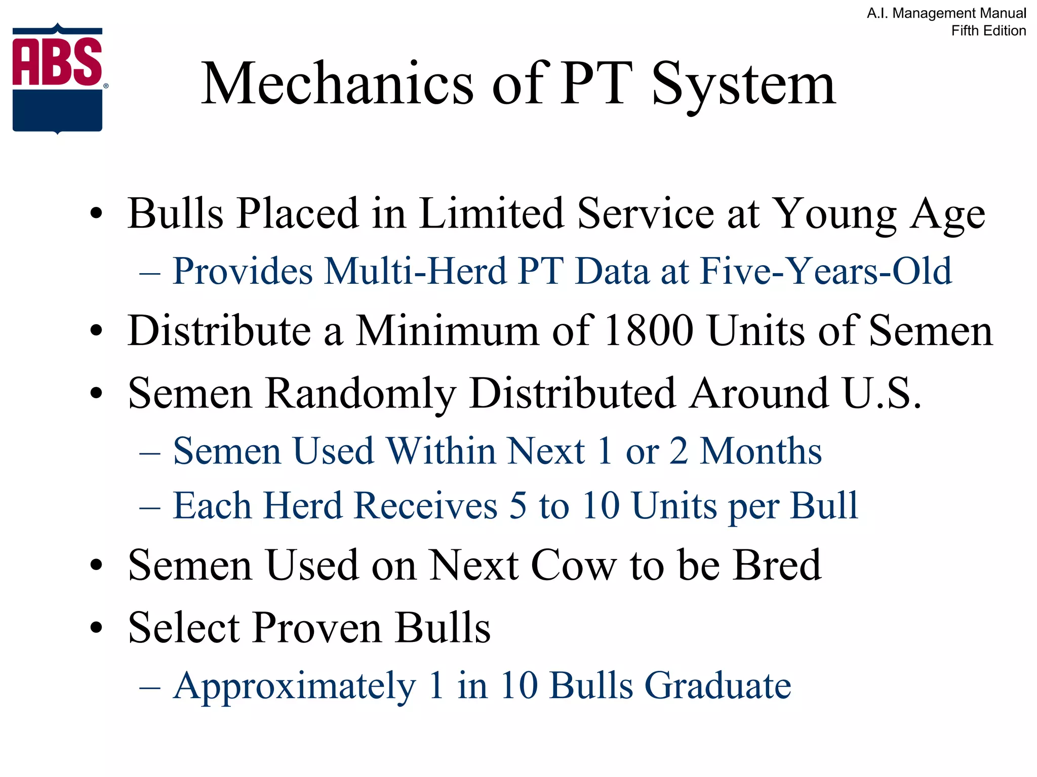 Mechanics of PT System Bulls Placed in Limited Service at Young Age Provides Multi-Herd PT Data at Five-Years-Old Distribute a Minimum of 1800 Units of Semen Semen Randomly Distributed Around U.S. Semen Used Within Next 1 or 2 Months Each Herd Receives 5 to 10 Units per Bull Semen Used on Next Cow to be Bred Select Proven Bulls Approximately 1 in 10 Bulls Graduate 