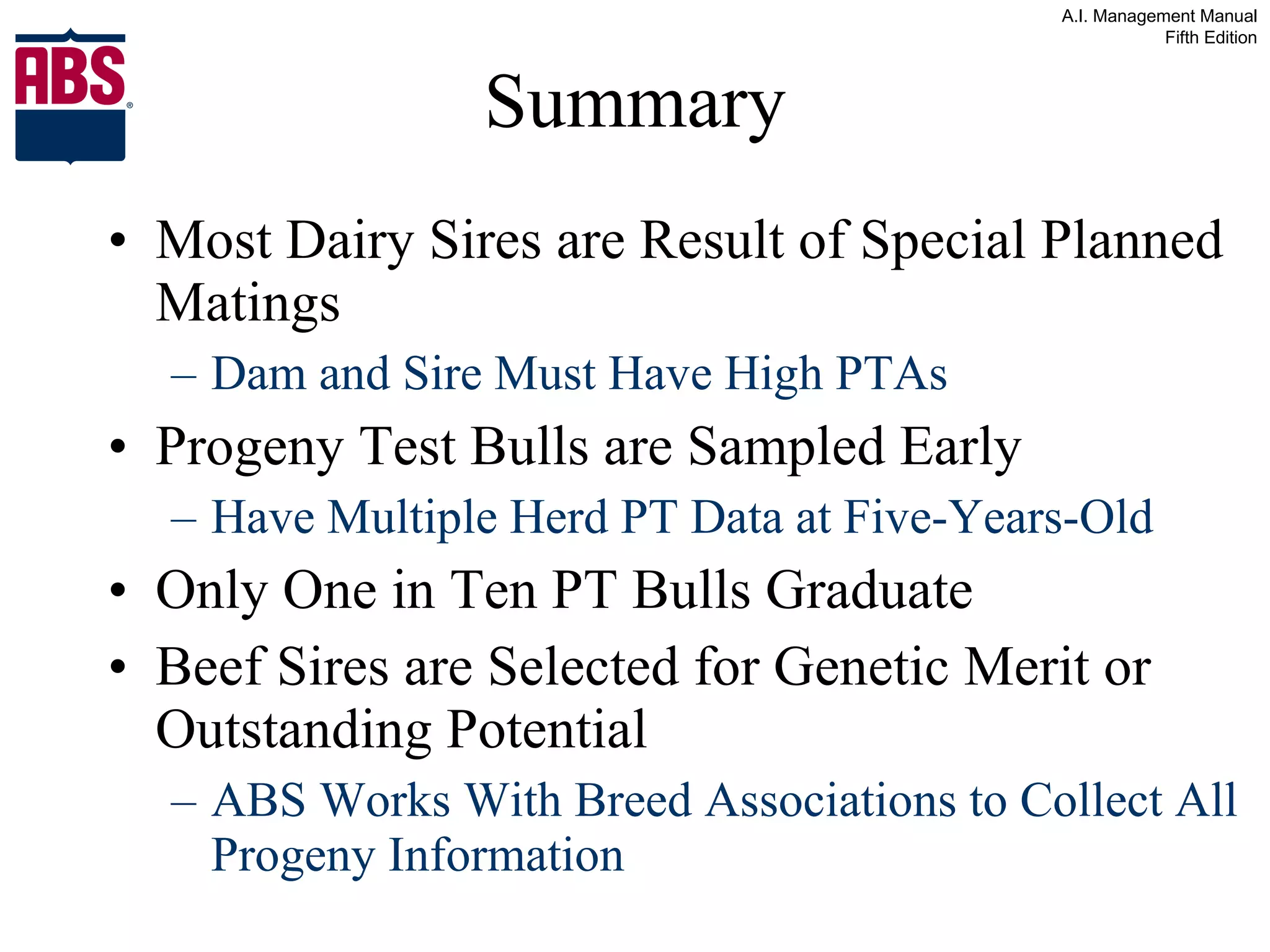 Summary Most Dairy Sires are Result of Special Planned Matings Dam and Sire Must Have High PTAs Progeny Test Bulls are Sampled Early Have Multiple Herd PT Data at Five-Years-Old Only One in Ten PT Bulls Graduate Beef Sires are Selected for Genetic Merit or Outstanding Potential ABS Works With Breed Associations to Collect All Progeny Information 