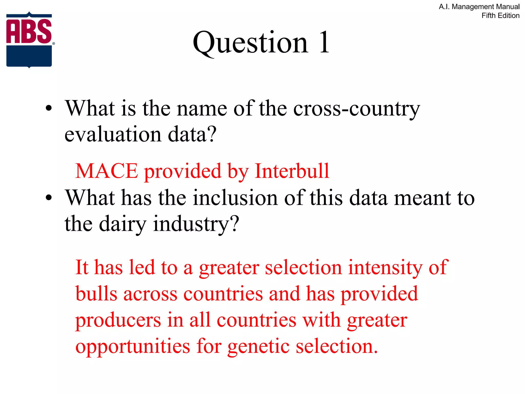 Question 1 What is the name of the cross-country evaluation data? What has the inclusion of this data meant to the dairy industry? MACE provided by Interbull It has led to a greater selection intensity of bulls across countries and has provided producers in all countries with greater opportunities for genetic selection. 