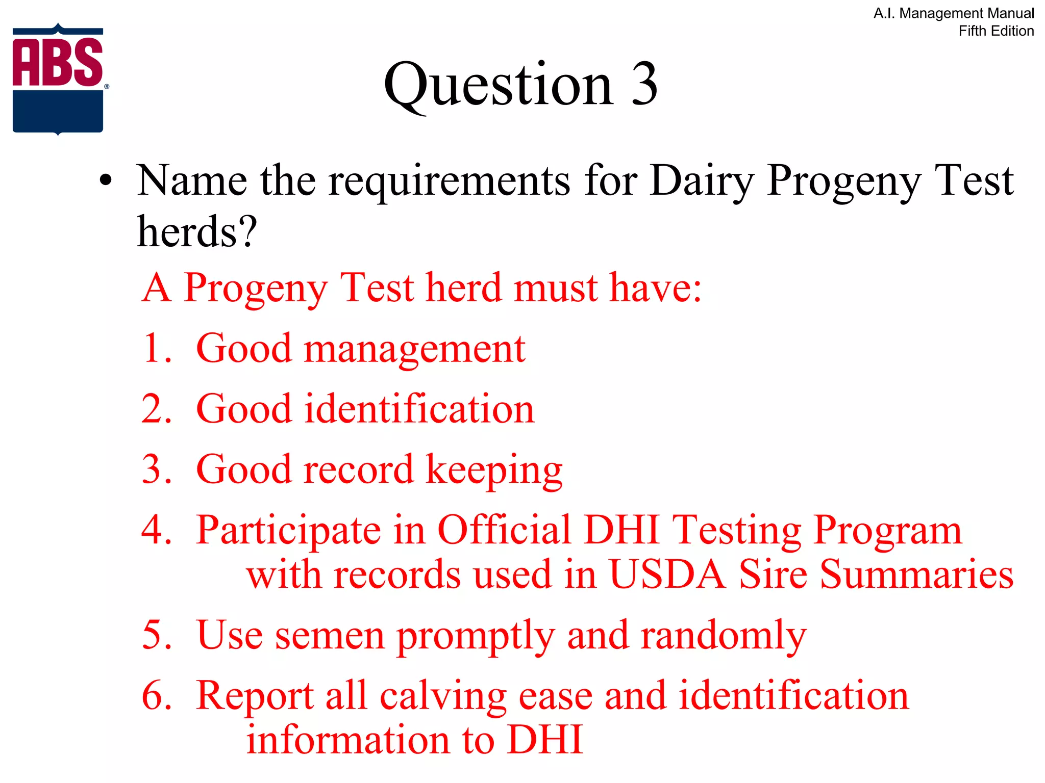 Question 3 Name the requirements for Dairy Progeny Test herds? A Progeny Test herd must have: 1.  Good management 2.  Good identification 3.  Good record keeping 4.  Participate in Official DHI Testing Program  with records used in USDA Sire Summaries 5.  Use semen promptly and randomly 6.  Report all calving ease and identification  information to DHI 