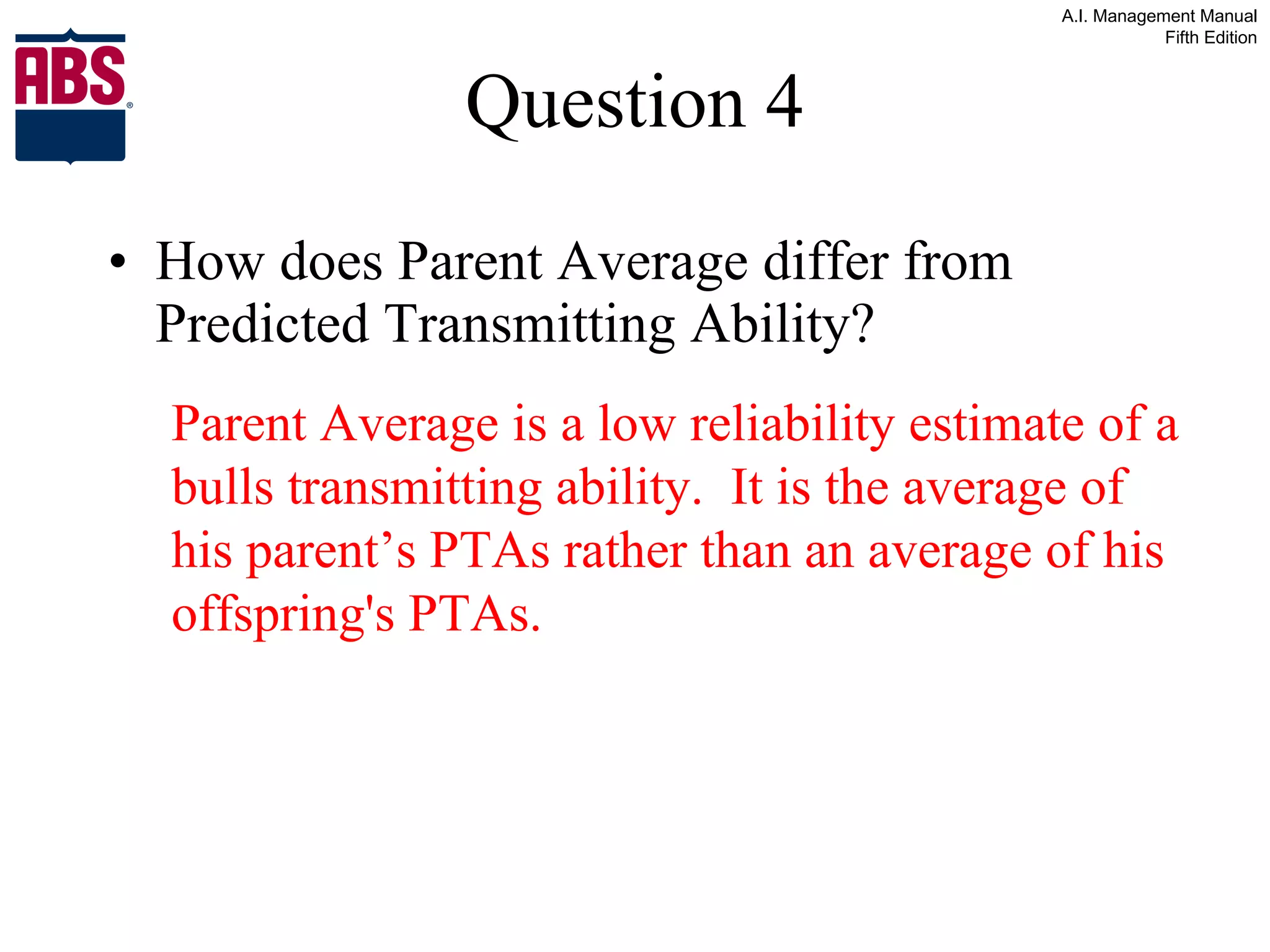 Question 4 How does Parent Average differ from Predicted Transmitting Ability? Parent Average is a low reliability estimate of a bulls transmitting ability.  It is the average of his parent’s PTAs rather than an average of his offspring's PTAs. 