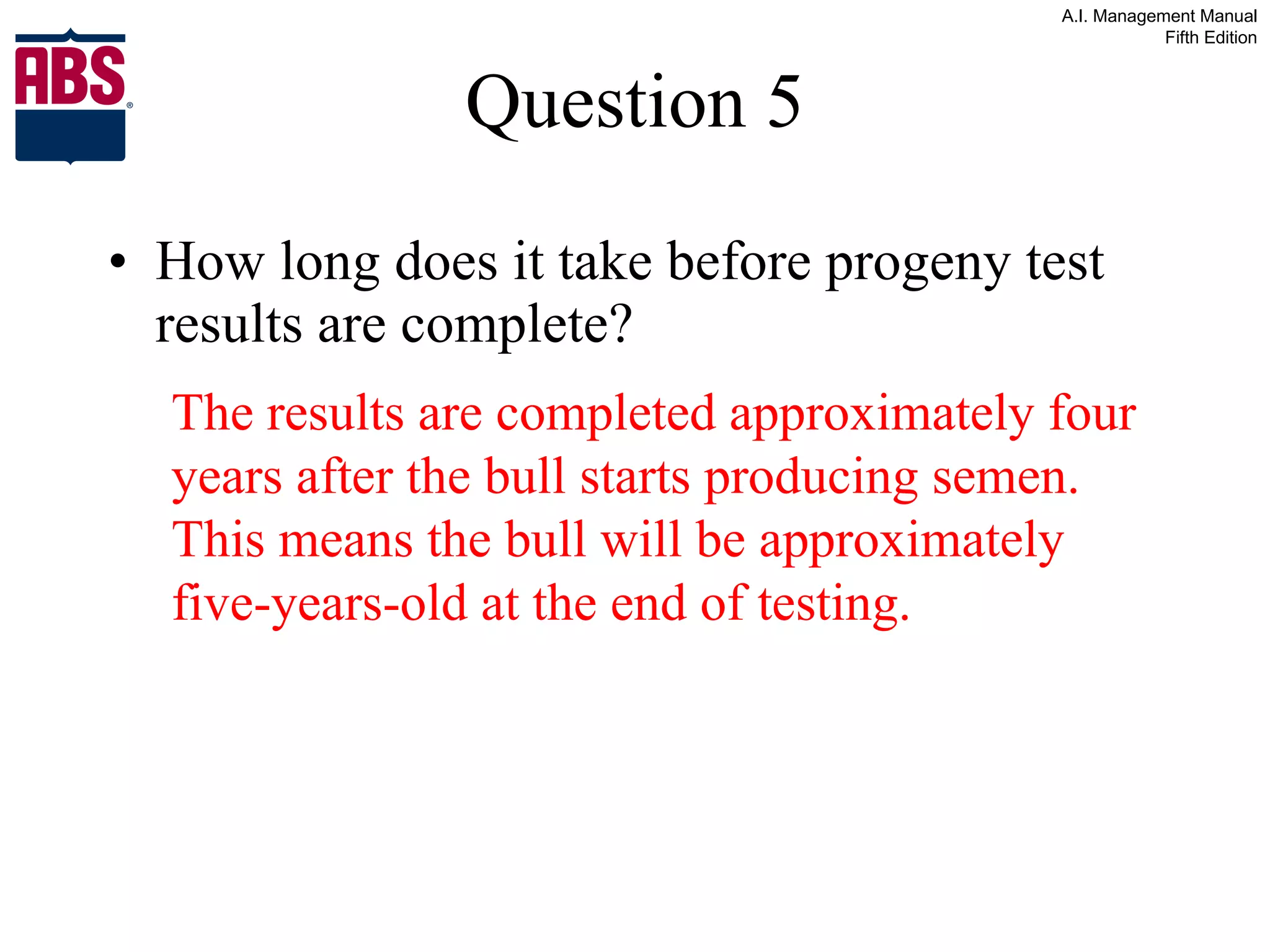 Question 5 How long does it take before progeny test results are complete? The results are completed approximately four years after the bull starts producing semen.  This means the bull will be approximately five-years-old at the end of testing. 
