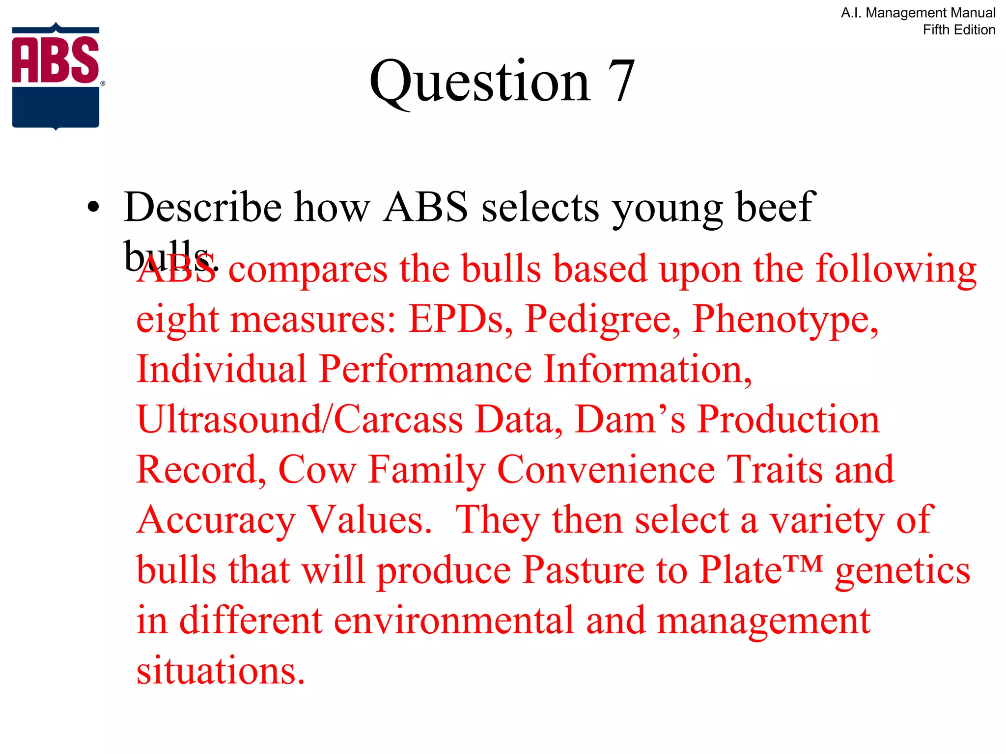 Question 7 Describe how ABS selects young beef bulls. ABS compares the bulls based upon the following eight measures: EPDs, Pedigree, Phenotype, Individual Performance Information, Ultrasound/Carcass Data, Dam’s Production Record, Cow Family Convenience Traits and Accuracy Values.  They then select a variety of bulls that will produce Pasture to Plate™ genetics in different environmental and management situations. 
