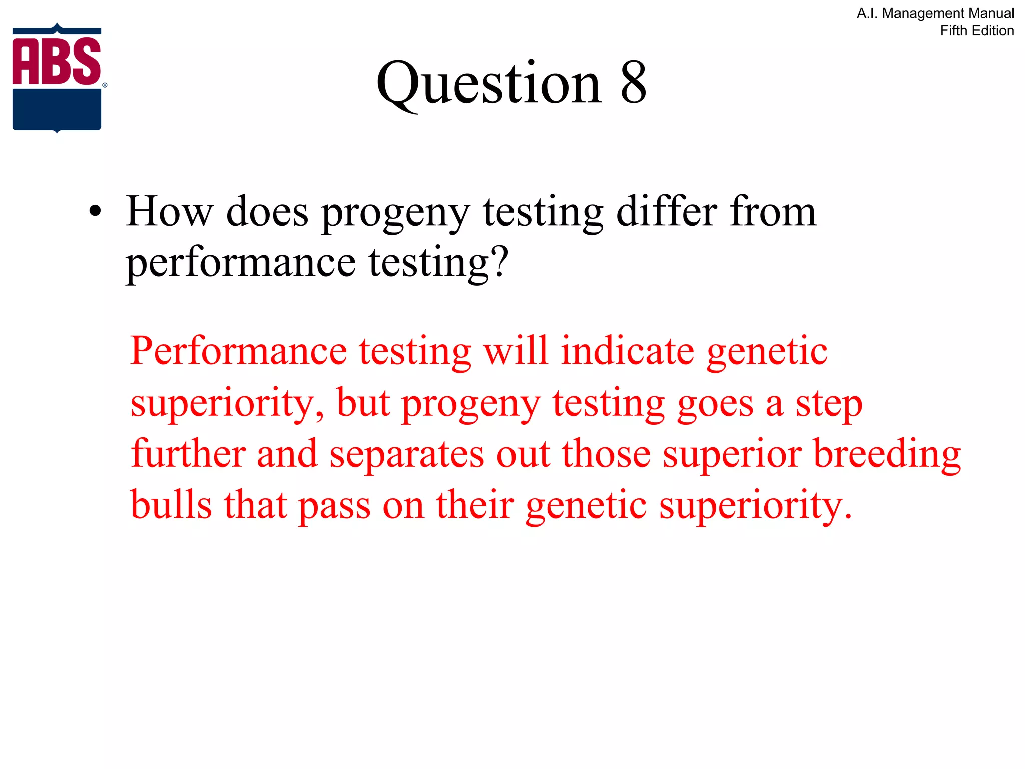 Question 8 How does progeny testing differ from performance testing? Performance testing will indicate genetic superiority, but progeny testing goes a step further and separates out those superior breeding bulls that pass on their genetic superiority. 