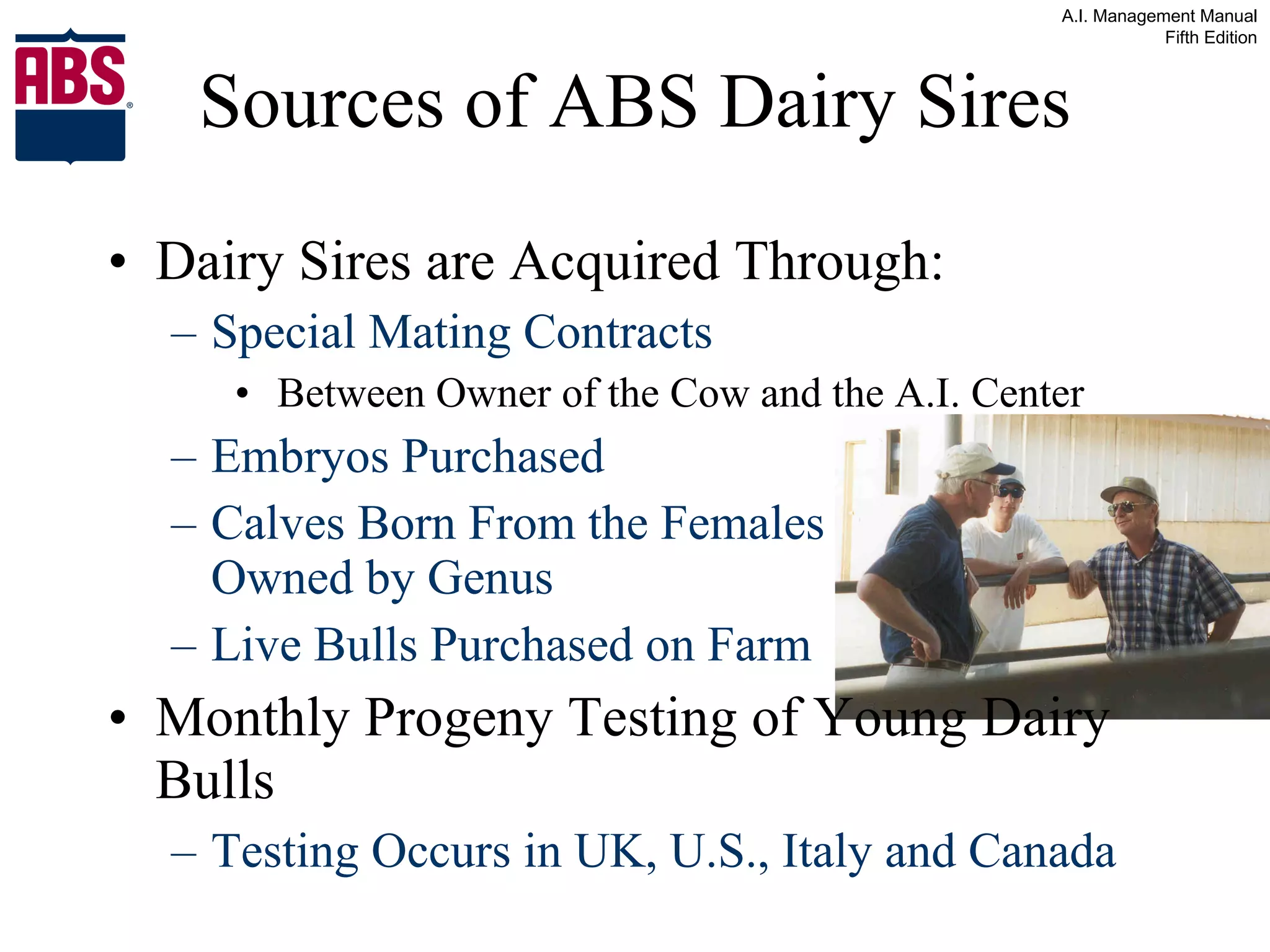 Sources of ABS Dairy Sires Dairy Sires are Acquired Through: Special Mating Contracts Between Owner of the Cow and the A.I. Center Embryos Purchased Calves Born From the Females    Owned by Genus Live Bulls Purchased on Farm Monthly Progeny Testing of Young Dairy Bulls Testing Occurs in UK, U.S., Italy and Canada  